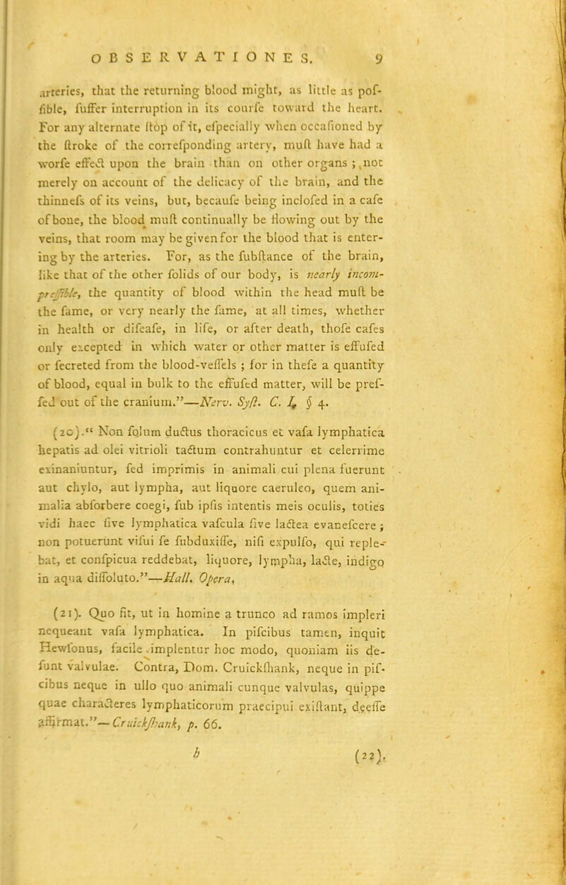 .irteries, that tlie returning blood might, as little as pof- iible, luffer interruption in its courfe toward the heart. For any alternate Itop of ■it, efpecialiy when occafioned by the ftroke of the coiTefponding artery, mufl have had a worfe effe>51 upon the brain than on other crgans ; ^noc merely on account of the delicacy of tlie brain, and the thinnefs of its veins, but, becaufc being inclofed in a cafc of boue, the blood muft continually be Howlng out by the veins, that room may be givenfor the blood that is enter- ing by the artcries. For, as the fubftance of the brain, like that of the other folids of our body, is v.early incom- ptfj/tble, the quantity of blood within the head muft be the fame, or very nearly the fame, at all times, whethcr in health or difeafe, in life, or after death, thofe cafes only eicepted in which water or other matter is effufed or fccreted from the biood-veflels ; for in thefe a quantity of blood, equal in bulk to the effufcd matter, will be pref- fed out of the cranium.—Ner-^j. Syf}. C. ^ 4. (20) .'« Non fo.Ium duflus tlioraclcus et vafa lymphatica hepatis ad olei vitrioli tadlum contrahuntur et celerrime exinaniuntur, fed imprimis in animali cui plena fuerunt aut chylo, aut lympha, aut liquore caeruleo, quem ani- malia abforbere coegi, fub ipfis intentis meis oculis, toties vidi haec five lymphatica vafcula /Ive ladtea evanefcere ; non potuerunt vifui fe fubduxiffe, nifi expulfo, qui reple- bat, et confpicua reddebat, liquore, iyrppiia, la^e, indigq in aqua diffoluto.—^t?//. Ohera. (21) . Quo fit, ut In homine a trunco ad ramos impleri ncqueant vafa lymphatica. In pifcibus taraen, inquit Hewfonus, facile .implentur hoc modo, quoniam iis de- fjnt valvulae. Contra, Dom. Cruickfliank, neque in pif- cibus neque in ullo quo animali cunque valvulas, quippe quae charaaeres lymphaticorum praecipui exiftant, d.?effe