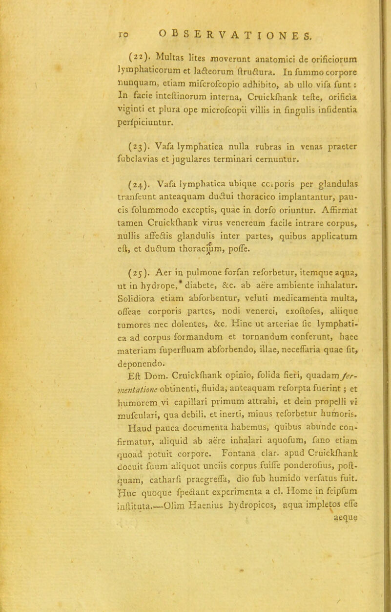 (22). Multas lites moverunt anatomlci de orificiorum lynaphaticorum et lafteorum ftruflura. In fummo corpore nunquam, etiam mifcrofcopio adhibito, ab ullo vifa funt: In facie inteftinorum interna, Cruickfliank tefte, orificia viginti et plura ope microfcopli villis in fingulis infidentia perfpiciuntur. {23). Vafa lymphatica nuUa rubras in venas praeter fubclavias et jugulares terminari cernuntur. (24) . Vafa lymphatica ubique cciporis per glandulas tranfeunt anteaquam dudui thoracico implantantur, pau- cis folummodo exceptis, quae in dorfo oriuntur. Affirmat tamen Cruickfhank virus venereum facile intrare corpus, nullis afFedlis glandulis inter partes, quibus applicatum eft, et du(5lum thoracl^m, pofTe. (25) . Aer in pulmone forfan reforbetur, itemque aqua, ut in hydrope,* diabete, &c. ab aere ambiente iiihalatur. Solidiora etiam abforbentur, vcluti medicamenta multa, ofieae corporis partes, nodi venerei, exoftofes, aliique tumores nec dolentes, &c. Hinc ut arteriae fic lymphati- ca ad corpus formandum et tornandum conferunt, haec materiam fuperfluam abforbendo, illae, neceflaria quae fit, deponendo. Eft Dom. Cruickfliank opinio, folida fieri, quadam Jer- vientatione obtinenti, fluida, anteaquam reforpta fuerint; et humorem vi capillarl primum attrahi, et dein propelli vi mufculari, qua debili, et inerti, minus reforbetur humoris. Haud pauca documenta habemus, quibus abunde con- firmatur, aliquld ab aere inhalari aquofum, fano etiam quoad potuit corpore. Fontana clar. apud Cruickfhank docuit fuum aliquot unciis corpus fuifle ponderofius, poft- quam, calharfi praegrefra, dio fub humido verfatus fuit. Huc quoque fpedant experlmenta a cl. Home in feipfum infticuta Olini Haenius bydropicos, aqua impletos efl^e aeque