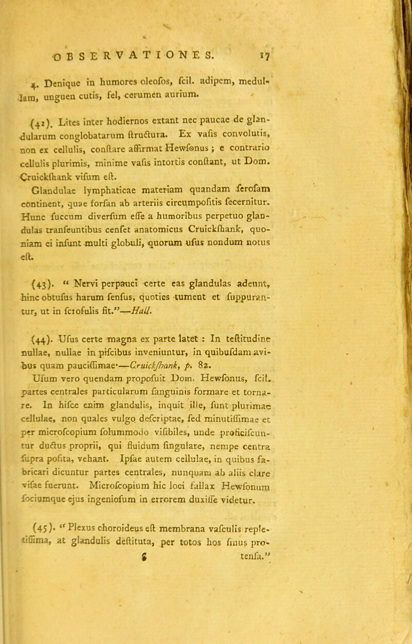 4. Denique in humores oleofos, fcil. adipcm, medul- •lara, unguen cutis, fel, cerumen aurium. (42) . Lites inter hodiernos extant nec paucae de glan- dularum conglobatarum ftruaura. Ex vafis convolutis, non ex cellulis, conflare affirmat Hewfonus; e contrario cellulis plurimis, minime vafis intortis conftant, ut Dom. Cruickfhank vifum eft. Glandulae lyraphaticae materiam quandam ferofam contlnenl, vjuae forfan ab arteriis circumpofitis fecernitur. Hunc fuccum diverfum effe a humoribus perpetuo glan- dulas tranfeuntibus cenfet anatomicus Cruickfhank, quo- niam ei infunt multi globuii, quorum ufus nondum notus eft. (43) .  Nervl perpauci certe cas glandulas adennt, hinc obtufus hatum fenfus, quoties -tument et fuppuran- tur, ut in fciofulis &i.—HaU. (44) . Ufus certe magna ex parte latet : In teftitudine xtallae, nullae in pifcibus inveniuntur, in quibufdam avi- bus quam pauciffimae'—Cruickjhank, p. 82. Uxlim vero quendam propofuit Dom. Hewfonus, fcil, partes centrales particularum fanguinis formare et torna- re. In hifce enim glandulis, inquit ille, funt plurimac cellulae, non quales vulgq defcriptae, fed minutiffimae ec per microfcopium folummoiio vifibiles, unde proficifcun- tur dudus proprii, qui fluidum fingulare, nenipe centra fupra pofita, vehant. Ipfae autem cellulae, in quibus fa- bricari dicuntur partes centrales, nunquam ab aliis clare vifae fuerunt. Microfcopium hic loci fallax Hewfonum fociumque ejus ingeniofum in errorem duxilTe videtur. (45),  Plexus choroideus eft membrana vafculis replc- tiffima, at glandulis deftituta, per totos hos fiuus pro- g tenfa.