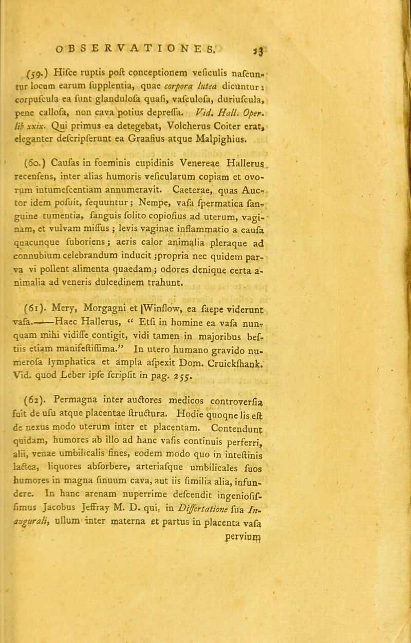 »3 (59.) Hifce ruptis poft conceptionem veficulis nafcun- tyr locum earum fupplentia, quae corpora lutea dicuntur : corpufcuJa ea funt glandulofa quafi, vafculofa, duriufcula, pene callofa, non cava potius deprefla. Vid. Hall. Oper. lib xxix. Qui primus ea detegebat, Volcherus Coiter erat, cieganter defcripferunt ea Graafius atque Malpighius. (60.) Caufas in foemtnis cupidinis Venereae Hallerus recenfens, inter alias humoris veficularum copiam et ovo- rum intumefcentiam annumeravit. Caeterae, quas Aucr tor idem pofuit, fequuntur; Nempe, vafa fpermatica fan- guine tumentia, fanguis folito copiofius ad uterum, vagi- nam, et vulvam mifTus ; levis vaginae inflammatio a caufa quacunque fuboriens; aeris calor animalia pleraque ad connubium celebrandum inducit ;propria nec quidem parr va vi poUent alimenta quaedam; odores denique certa a- nimalia ad veneris dulcedinem trahunt. (61) . Mery, Morgagni et |Winflow, ea faepc viderunt vafa Haec Hallerus, *< Etfi in homine ea vafa nun-r quam mihi vidiflc contigit, vidi tamen in majoribus bef- tiis etiam manifcftiffima. In utero humano gravido nu- merofa lymphatica et ampla afpexit Dom. Cruickflbank. Vld. quod Leber ipfe fcripfit in pag. 255. (62) . Permagna inter audores medicos controverfia fuit de ufu atque placentae ftrudura. Hodie quoqne lis eft: de nexus modo uterum inter et placentam. Contendunp quidam, humores ab illo ad hanc vafis continuis perferri, alii, venae umbilicalis fines, eodem modo quo in inteftinis laclea, liquores abforbere, arteriafque umbilicales fuos humores in magna finuum cava, aut iis fimilia alia, infun- dere. In hanc arenam nuperrime defcendit ingeniofif- fimus Jacobus Jeffray M. D. qui, in Dijfertatione fua In- augurali, ullum inter materna et partus in placenta vafa perviuii?