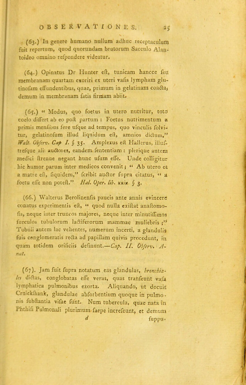 (63.) In genere humano nullum adhuc receptaculum fuit repertum, quod quorundam biutorum Sacculo Alan- toiJco omnino relpondere videatur. (64.) Opinatus Dr Hunter eft, tunicam hancce feil membranam quartam exoriri ex uteri vafis lymphara glu- tinolam effundentibus, quae, primum in gelatinam coadaj demum in membranam fatis Hrmam abiit. (65.)  Modus, quo foetus in utero nutritUr, tota coelo differt ab eo poll partum : Foetus nutrimentum a primis menlibus fere ufque ad tempus, quo vinculis folvi- tur, gelatinofum illud liquidum eft, amnios diclum, Walt. Obferv. Cap I. § 35. Amplexus eft Hallerus, illuf- trefque alii auftoies, eandem fententiam : pleriqUe autera raedici ftrenue negant hunc ufum effe. Unde colligitur hic huraor parum inter medicos convenit;  Ab utero ec a raatre eft, fiquidera, fcribit auiHior fupra citatusj •< st foctu effe non poteft. Ha/. Oper. Ub. xx/Vr. § 3. (66.) Walterus Berolinenfis paucis ante annis evincerri conatus experiraentis eft,  quod nuUa exiftat anaftorao- fis, neque iuter truncos raajores, neque inter minutiffimos furculos tubulorum lafliferorum mammae muliebris ; Tubuli autem lac vehentes, numerum incerti, a glandulla fuis cenglomcratis reda ad papillam quivis procedunt, in quara totidem orificiis definunt.—Cap. II. Ob/erv. A- nat. (67), Jam fuit fupra hotatum eas glandulas, bronchta- lii diclas, conglobatas effe veras, quas trahfeuht vafst Ijmphatica pulmonibus exorta. Aliquando, ut docuit CrnickOiank, glandulae abforbentium quoque In pulmo • nis fubftantia vifae fiint. Num tubercula, quae nata in Phthifi Pulmonali plurimum faepe increfcunt, et demum d fuppu-