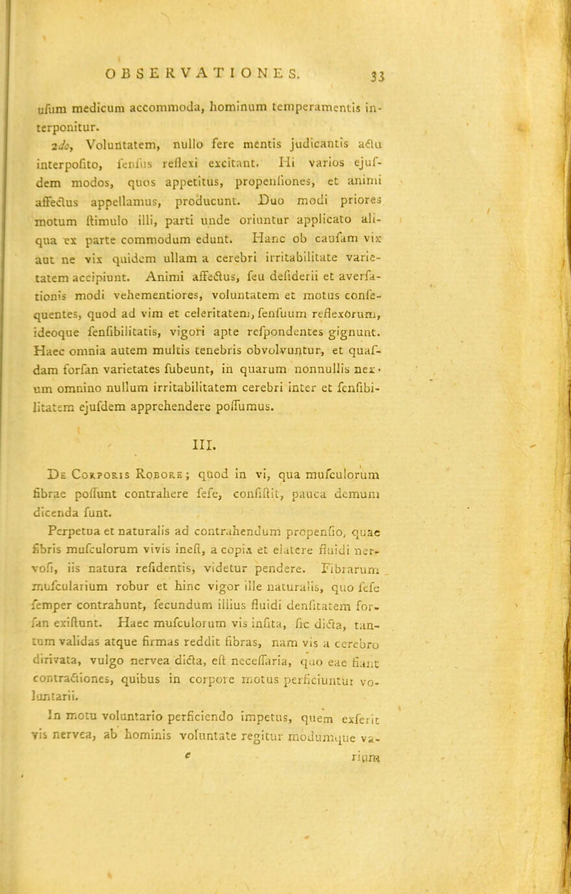 ufum medicum accommoda, hominum temperamentis in- terponitur. 2J0, Voluntatem, nullo fere mentis judicantis a(5lu interpofito, fciUus reflexi excitant. lit varios ejuf- dem modos, quos appetltus, propenllones, ct aninii afFeclus appellamus, producunt. Duo modi priores motum Itimulo illi, parti imde oriuntur appiicato ali- qua •ex parte commodum edunt. Hanc ob caufam vijc aut ne vix quidcm ullam a cerebri irritabllitate varie- tatem accipiunt. Animi afFeflus, feu defiderii et averfa- tionis modi vehementiores, voiuntatem et motus confe- quentes, quod ad vim et celeritatenj, fenfuum reflexOrum, ideoque fenfibiiitatis, vigori apte refpondences gignunt. Haec omnia autem multis tenebris obvolvui^tur, et quaf- dam forfan varietates fubeunt, in quarum nonnullis nex • um omnino nuilum irritabilitatem cerebri intcr et fcnfibi- litatsm ejufdem apprchendere poffumus. III. De C0R.PORIS Robore; quod in vi, qua mufculorum fibrae poffunt contrahere fefe, confiftit, pauca demuni dlcenda funt. Pcrpetua et naturalis ad contrahcnJum propenfio, quac fibris mufculorum vivis inefi, a copia et eiatere fiuidi ner- vofi, iis natura refidentis, videtur pendere. Fibrarum mufculaiium robur et hinc vigor ille naturalls, quo fefe femper contrahunt, fecundum iiiius fluidi denfitatem for- fan exiftunt. Haec mufculorum vis infita, fic dltfta, tan- tumvalidas atque firmas reddit fibras, nam vis a ccrebro dirivata, vuigo nervea dlda, cft nccclliiria, quo eae fiaiic conirafiiones, quibus in corpore motus perficiuntur vo- luTitarii. In motu voluntario perficiendo impetus, quem exferic vis nervea, ab hominis vofuntate regitur modumque va- ' riimi