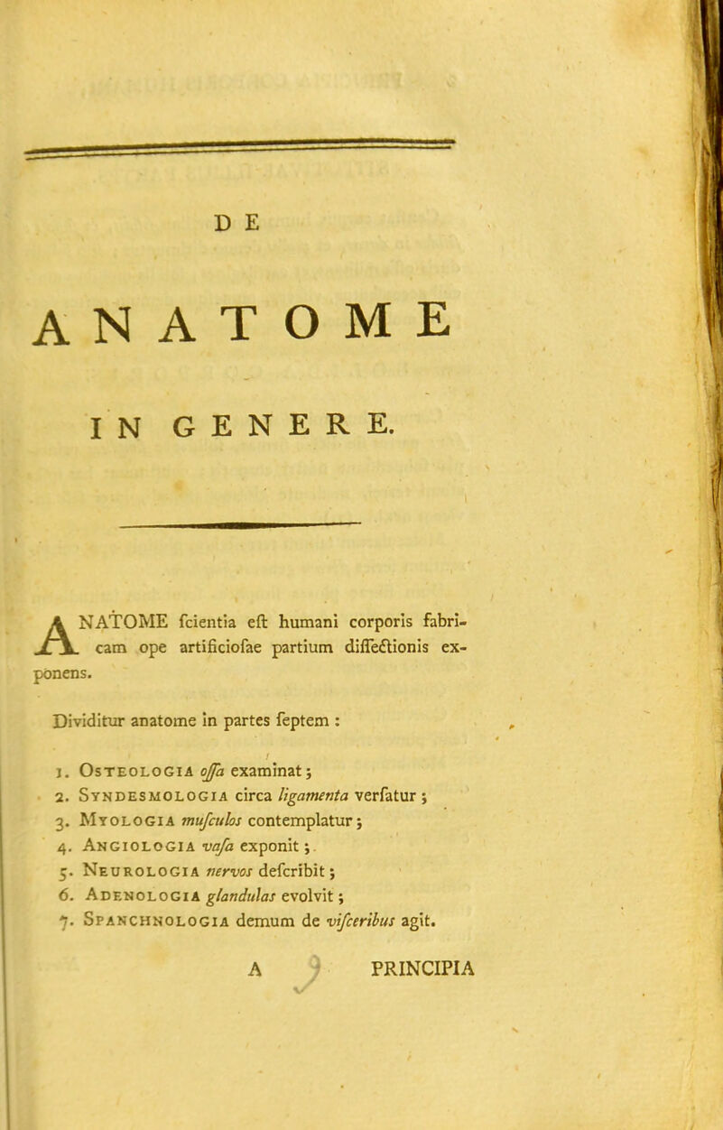 D E A N A T O M E I N G E N E R E. ANATOME fcientia eft humani corporls fabri- cam ope artificiofae partium difledlionis ex- ponens. Dividitur anatome in partes feptem : j. OsTEOLOGiA examinat j 2. Syndesmologia circa ligamenta verfatur } 3. Myologia OTJ^w/ijj-contemplatur; 4. Angiologia vafa exponit 5. Neurologia mrvos defcribit; 6. AdenologiA glandulas evolvit; 7. Spanchnologia demum de vifceribus agit. A ) PRINCIPIA