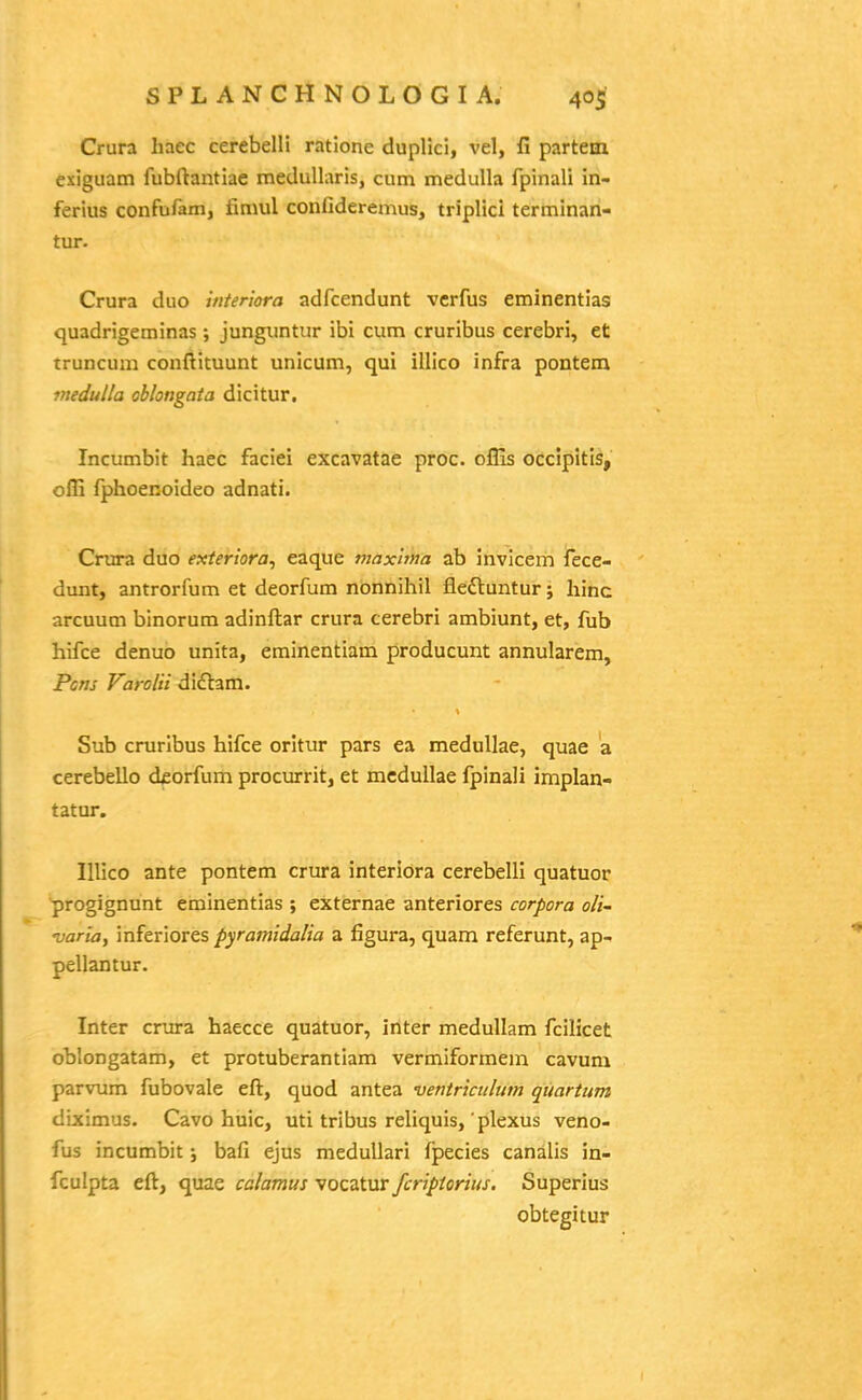 Crura liaec cerebelli ratione duplici, vel, fi partem exiguam fubftantiae meduUaris, cum medulla fpinali in- ferius confufam, fimul confidereznus, triplici terminan- tur- Crura duo interiora adfcendunt vcrfus eminentias quadrigeminas ; junguntur ibi cum cruribus cerebri, et truncuai conftituunt unicum, qui illlco infra pontem medulla ohlongata dicitur. Incumbit haec faciei excavatae proc. oflis occipitis, offi fphoenoideo adnati. Crura duo exteriora, eaque maxlina ab invicem fece- dunt, antrorfum et deorfum nonnihil fleftuntur; hinc arcuum binorum adinftar crura cerebri ambiunt, et, fub hifce denuo unita, eminentiam producunt annularem, Pom Varolii didlam. Sub crurlbus hifce oritur pars ea medullae, quae a cerebello dforfum procurrit, et mcduUae fpinali implan- tatur. Illico ante pontem crura interiora cerebelll quatuor progignunt eminentias ; externae anteriores corpora oli- varia, inferiores pyramidalia a figura, quam referunt, ap- pellantur. Inter crura haecce quatuor, inter medullam fcilicet oblongatam, et protuberantiam vermiformem cavum parvum fubovale eft, quod antea ventriciilum quartum dixlmus. Cavo huic, uti tribus reliquis, plexus veno- fus incumbit; bafi ejus medullari fpecies canalis in- fculpta eft, quae calamus vocatur fcripiorius. Superius obtegitur