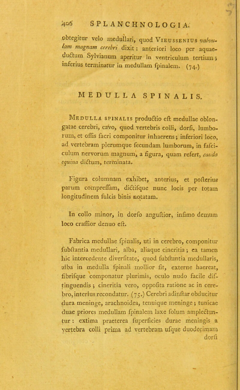 obtegitur velo medullari, quod Vieussenius •yfl/w- lam magnam cerebri dixit: anteriori loco per aquae- cjuflum Sylvianum aperitur in ventriculum tertium; inferius terminatur in meduUam fpinalem. (74.) MEDULLA SPINALIS. Medulla spinalis produaio eft medullae oblon- gatae cerebri, cavo, quod vertebris colli, dorfi, lumbo- rum, et offis facri componitur inhaerens; inferiori loco, ad vertebram plerumque fecundam lumborura, in fafci- culum nervorum magnum, a figura, quam refert, cauda equina diftum, terminata. Figura columnam exhibet, anterius, et pofterius parum compreflam, didtifque nunc locis per totam longitudinem fulcis binis notatam. In collo minor, in dorfo anguftior, infimo demum loco craffior denuo eft. Fabrica medullae fpinalis, uti in cerebro, componitur fubftantia medullari, alba, aliaque cineritia; ca tamen hic intercpdente diverfitate, quod fubftantia medullaris, aiba in medulla fpinali mollior fit, externe haereat, fibrifque componatur plurimis, oculo nudo facile dif- tinguendis ; cineritia vero, oppofita ratione ac in cere- bro,interius recondatur. (75.) Cerebri adinftar obducitur dura meninge, araclinoidea, tenuique meninge; tunicae duae priores medullam fpinalem laxe folum ample£tun- tur: extima praeterea fuperficies durae meningis a yertcbra colli prima ad vertebram ufque duodeciman:i dorfi