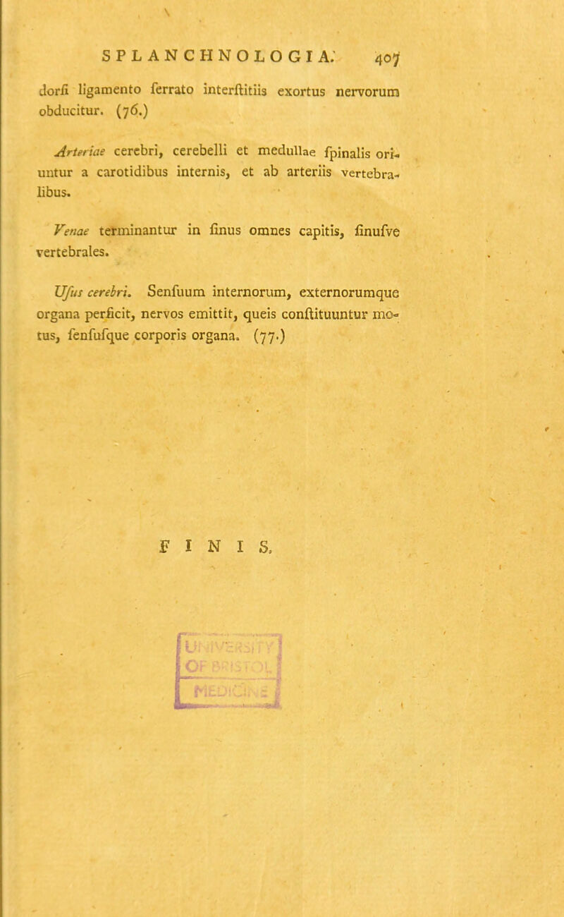 dorfi llgamento ferrato interftitiis exortus nervorum obducitur. (76.) Arteriae cercbri, cerebelli et medullae fpinalis ori- untur a carotidibus internis, et ab arteriis vertebra- libus. Venae terminantur in finus omnes capitis, finufve vertebrales. Ufus cerehri. Senfuum internorum, externoruraque organa perficit, nervos emittit, queis conftituuntur mo- tus, fenfufque corporis organa. (77.) F I N I S.