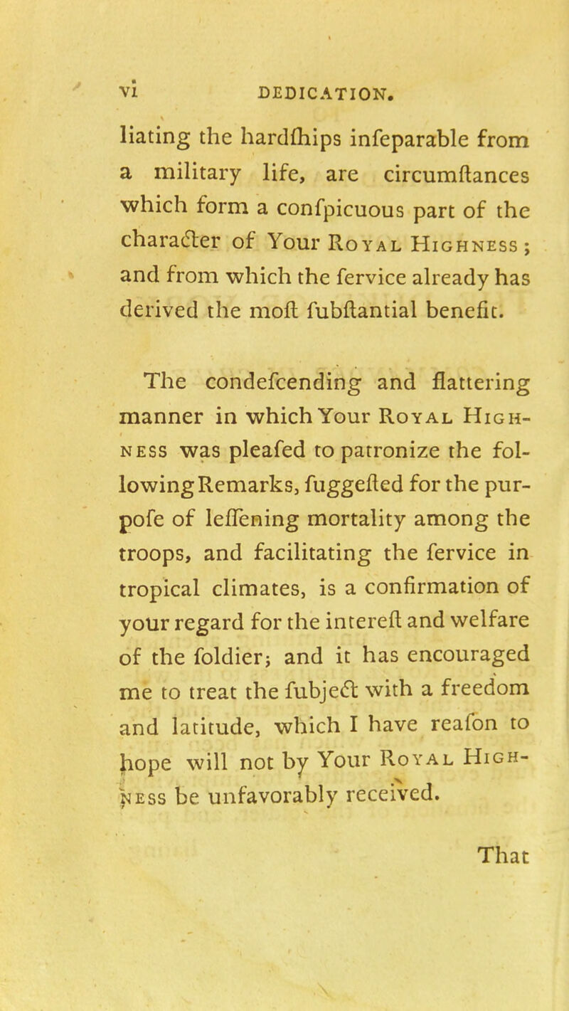 Hating the hardships infeparable from a military life, are circumftances which form a conspicuous part of the character of Your Royal Highness ; and from which the fervice already has derived the moft fubflantial benefit. The condefcending and flattering manner in which Your Royal High- ness was pleafed to patronize the fol- lowing Remarks, fuggefted for the pur- pofe of lefTening mortality among the troops, and facilitating the fervice in tropical climates, is a confirmation of your regard for the intereft and welfare of the foldierj and it has encouraged me to treat the fubject with a freedom and latitude, which I have reafon to hope will not by Your Royal High- ness be unfavorably received. That