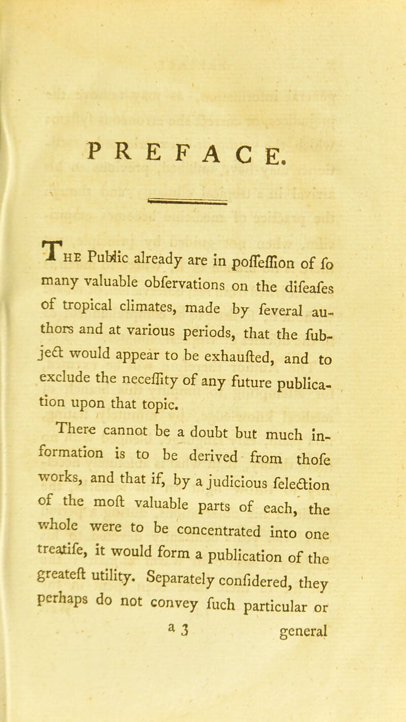 PREFACE. The PuHic already are in pofieffion of fo many valuable obfervations on the difeafes of tropical climates, made by feveral au- thors and at various periods, that the fub- ject would appear to be exhaufted, and to exclude the neceflity of any future publica- tion upon that topic. There cannot be a doubt but much in- formation is to be derived from thofe works, and that if, by a judicious feledion of the mod valuable parts of each, the whole were to be concentrated into one treatife, it would form a publication of the greateft utility. Separately confidered, they perhaps do not convey fuch particular or a 3 general