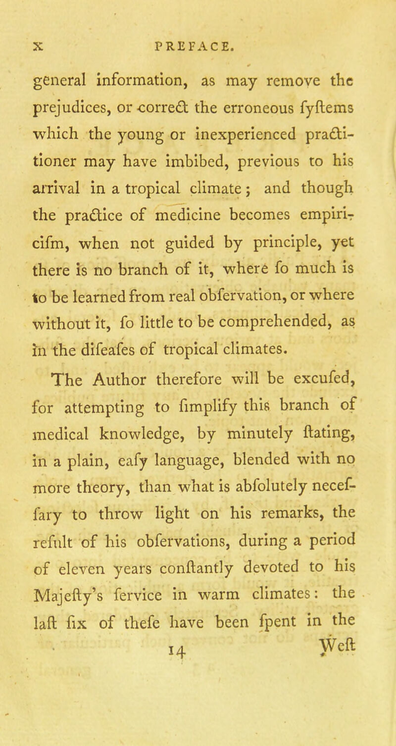 general information, as may remove the prejudices, or -correct the erroneous fyftems which the young or inexperienced practi- tioner may have imbibed, previous to his arrival in a tropical climate; and though the practice of medicine becomes empiriT cifm, when not guided by principle, yet there is no branch of it, where fo much is to be learned from real obfervation, or where without it, fo little to be comprehended, as in the difeafes of tropical climates. The Author therefore will be excufed, for attempting to fimplify this branch of medical knowledge, by minutely ftating, in a plain, eafy language, blended with no more theory, than what is abfolutely necef- iary to throw light on his remarks, the refult of his obfervations, during a period of eleven years conftantly devoted to his Majefty's fervice in warm climates: the laft fix of thefe have been (pent in the