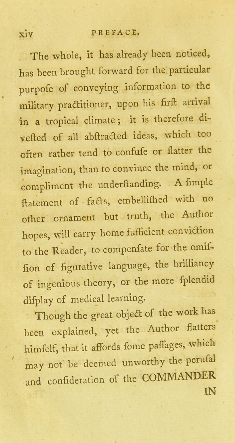 The whole, it has already been noticed, has been brought forward for the particular purpofe of conveying information to the' military praditioner, upon his firft arrival in a tropical climate; it is therefore di- verted of all abftraded ideas, which too often rather tend to confufe or flatter the imagination, than to convince the mind, or compliment the underftanding. A fimple ftatement of fads, embellifhed with no other ornament but truth, the Author hopes, will carry home fufficient conviction to the Reader, to compenfate for-the omif- fion of figurative language, the brilliancy of ingenious theory, or the more fplendid difplay of medical learning. Though the great objed of the work has been explained, yet the Author flatters himfelf, that it affords fome paffages, which ' may not be deemed unworthy the perufal and confideration of the COMMANDER IN