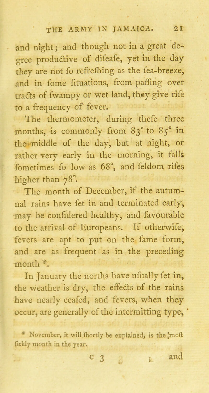 and night; and though not in a great de- gree productive of difeafe, yet in the day they are not fo refrelhing as the fea-breeze, and in fome fituations, from paffing over tra&s of fwampy or wet land, they give rife to a frequency of fever. The thermometer, during thefe three months, is commonly from 830 to 850 in the middle of the day, but at night, or rather very early in the morning, it falls fometimes fo low as 68°, and feldom rifes higher than 78°. The month of December, if the autum- nal rains have fet in and terminated early, may be conlidered healthy, and favourable to the arrival of Europeans. If otherwife, fevers are apt to put on the fame form, and are as frequent as in the preceding month *. In January the norths have ufually fet in, the weather is dry, the effe&s of the rains have nearly ceafed, and fevers, when they occur, are generally of the intermitting type,' * November, it will (hortly be explained, is the [mod fickly month in the year. c 3 k and