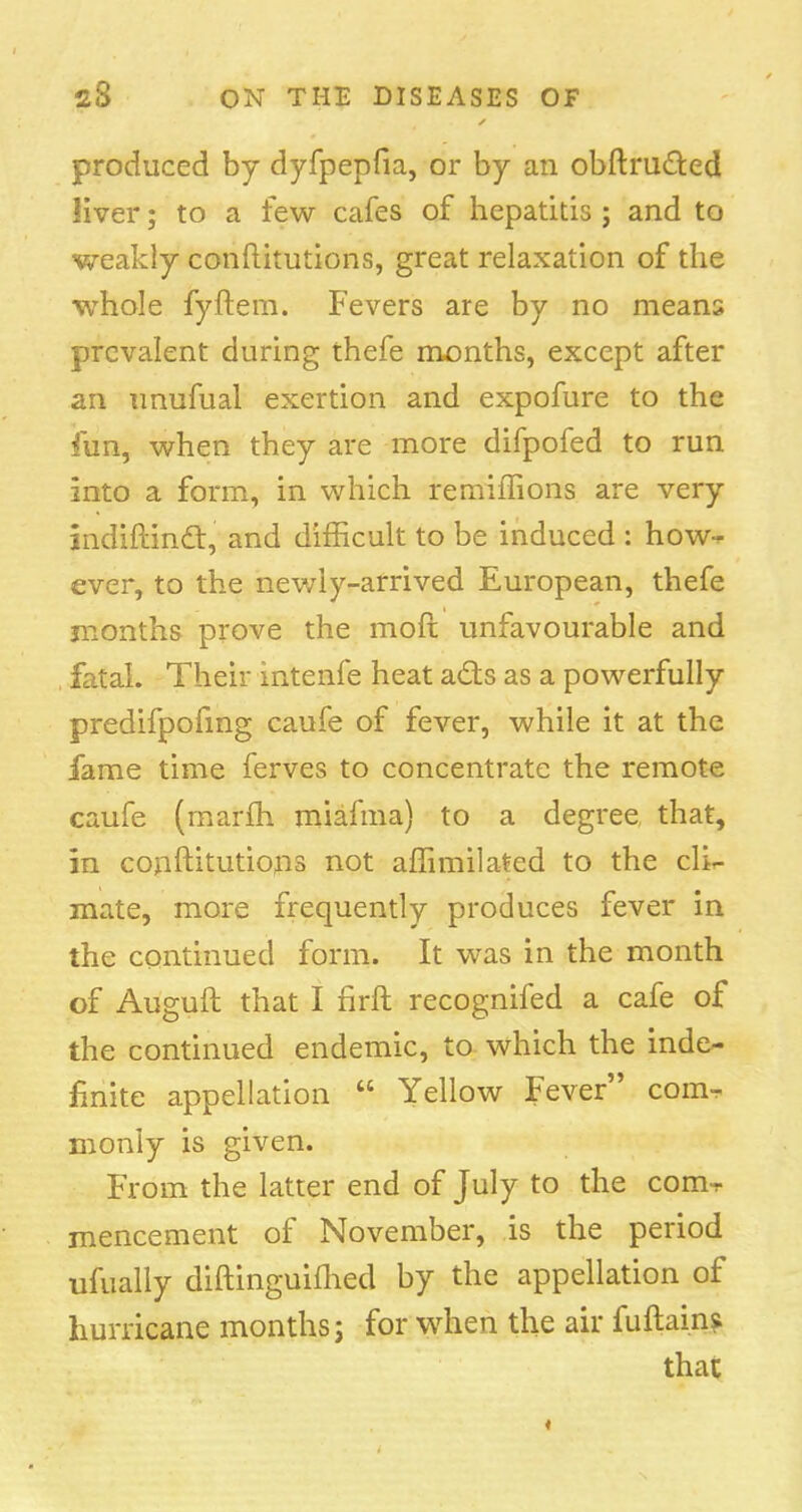 produced by dyfpepfia, or by an obftrutted liver; to a few cafes of hepatitis ; and to weakly conftitutions, great relaxation of the whole fyftem. Fevers are by no means prevalent during thefe months, except after an unufual exertion and expofure to the fun, when they are more difpofed to run into a form, in which remiffions are very indiftinc~t, and difficult to be induced : how-* ever, to the newly-arrived European, thefe months prove the more unfavourable and fatal. Their intenfe heat ads as a powerfully predifpofing caufe of fever, while it at the fame time ferves to concentrate the remote caufe (marfh miafma) to a degree that, in conftitutions not affimilated to the cli- mate, more frequently produces fever in the continued form. It was in the month of Auguft that I hrft recognifed a cafe of the continued endemic, to which the inde- finite appellation  Yellow Fever com^- monly is given. From the latter end of July to the com-r mencement of November, is the period ufually diftinguiihed by the appellation of hurricane months; for when the air fuftains that