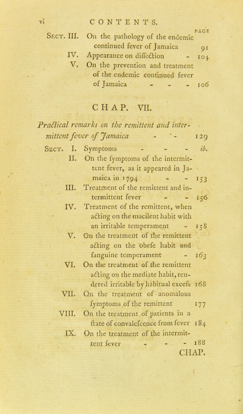 PAGE SrxT. III. On the pathology of the endemic continued fever of Jamaica 91 IV. Appearance on difledtion - 10 \. V. On the prevention and treatment of the endemic continued fever of Jamaica - - - 106 CHAP. VIL Praclical remarks on the remittent and inter- ■ 7iiittent fever of Jamaica - ' - 129 Sect. I. Symptoms - - - ib. II. On the fymptoms of the intermit- tent fever, as it appeared in Ja- maica in 1794 - - 153 III. Treatment of the remittent and in- termittent fever - 156 IV. Treatment of the remittent, when acting on the macilent habit with an irritable temperament - 158 V. On the treatment of the remittent adting on the obefe habit and fanguine temperament - 163 VI. On the treatment of the remittent adting on the mediate habit, ren- dered irritable by habitual excefs 168 VII. On the treatment of anomalous fymptoms of the remittent 177 VIII. On the treatment of patients in a ftate of convalefcence from fever 184 IX. On the treatment of the intermit- tent fever - - - 188