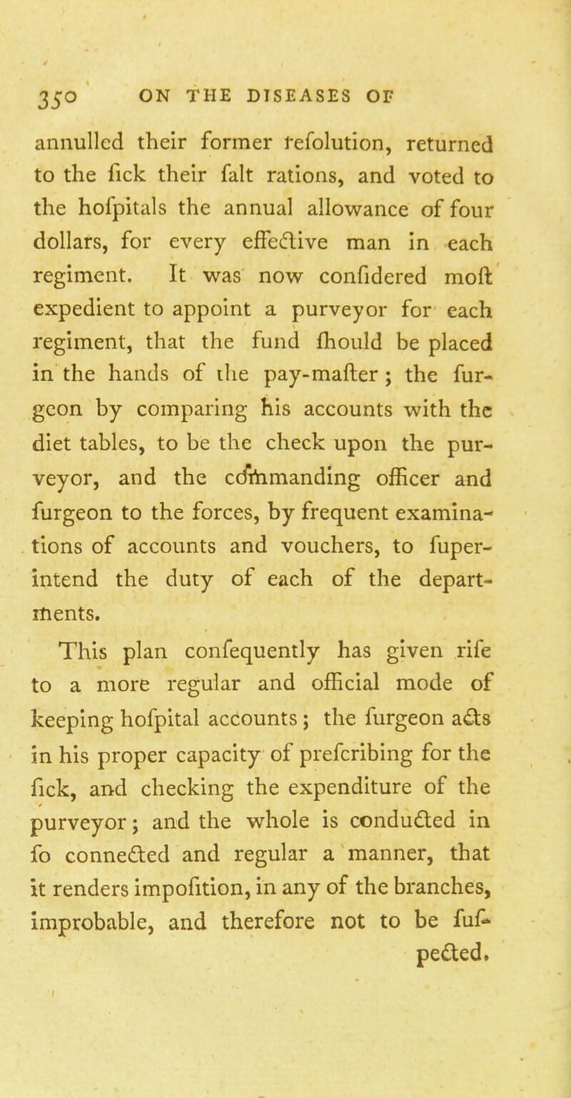 annulled their former refolution, returned to the fick their fait rations, and voted to the hofpitals the annual allowance of four dollars, for every effedive man in each regiment. It was now confidered moft expedient to appoint a purveyor for each regiment, that the fund mould be placed in the hands of ihe pay-mafter ; the fur- geon by comparing his accounts with the diet tables, to be the check upon the pur- veyor, and the cdmmanding officer and furgeon to the forces, by frequent examina- tions of accounts and vouchers, to fuper- intend the duty of each of the depart- ments. This plan confequently has given rife to a more regular and official mode of keeping hofpital accounts; the furgeon ads in his proper capacity of prefcribing for the fick, and checking the expenditure of the purveyor; and the whole is conducted in fo conneded and regular a manner, that it renders impofition, in any of the branches, improbable, and therefore not to be fuf- peded.