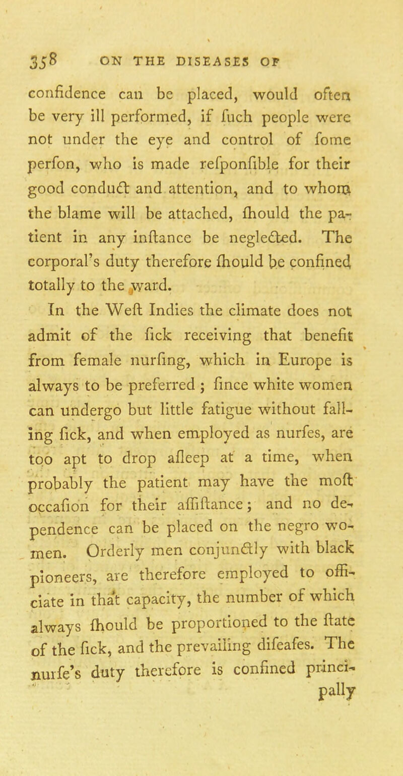 confidence can be placed, would often be very ill performed, if fuch people were not under the eye and control of fome perfon, who is made refponfible for their good conduct and attention, and to whom the blame will be attached, mould the pa- tient in any inftance be neglected. The corporal's duty therefore mould be confined, totally to the ward. In the Weft Indies the climate does not admit of the fick receiving that benefit from female nurfing, which in Europe is always to be preferred ; fince white women can undergo but little fatigue without fall- ing fick, and when employed as nurfes, are too apt to drop afleep at a time, when probably the patient may have the moft occafion for their afliftance; and no de- pendence can be placed on the negro wo- men. Orderly men conjunctly with black pioneers, are therefore employed to offi- ciate in that capacity, the number of which always fhould be proportioned to the ftate of the fick, and the prevailing difeafes. The nurfe's duty therefore is confined princi-