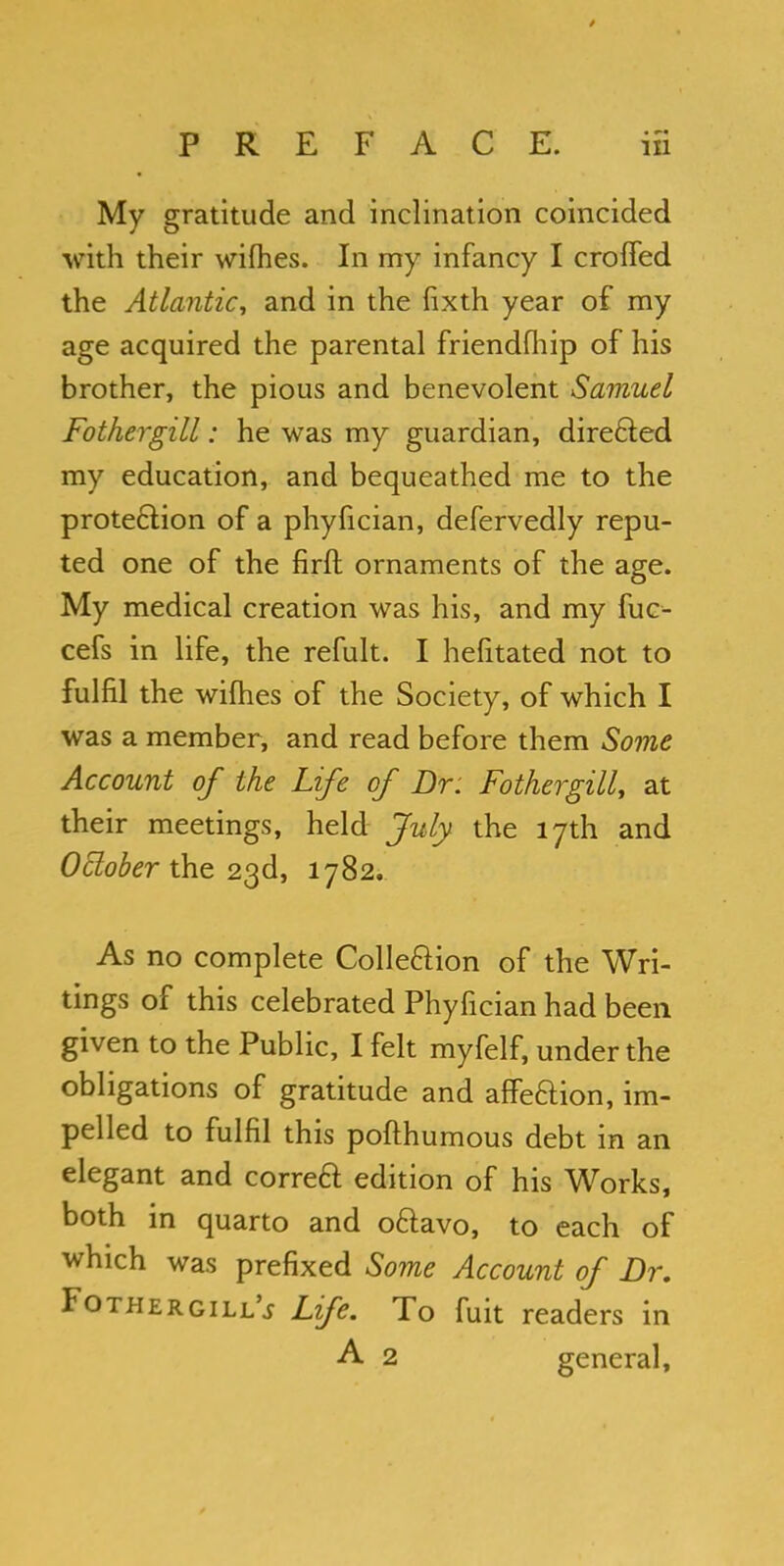 My gratitude and inclination coincided with their wifhes. In my infancy I croffed the Atlantic, and in the fixth year of my age acquired the parental friendfliip of his brother, the pious and benevolent Samuel Fothergill: he was my guardian, directed my education, and bequeathed me to the protection of a phyfician, defervedly repu- ted one of the firft ornaments of the age. My medical creation was his, and my fuc^ cefs in life, the refult. I hefitated not to fulfil the willies of the Society, of which I was a member, and read before them Some Account of the Life of Dr. Fothergill, at their meetings, held July- the 17th and October the 23d, 1782. As no complete Colle&ion of the Wri- tings of this celebrated Phyfician had been given to the Public, I felt myfelf, under the obligations of gratitude and affeaion, im- pelled to fulfil this pofthumous debt in an elegant and correa edition of his Works, both in quarto and oaavo, to each of which was prefixed Some Account of Dr. Fothergill'* Life. To fuit readers in A 2 general,