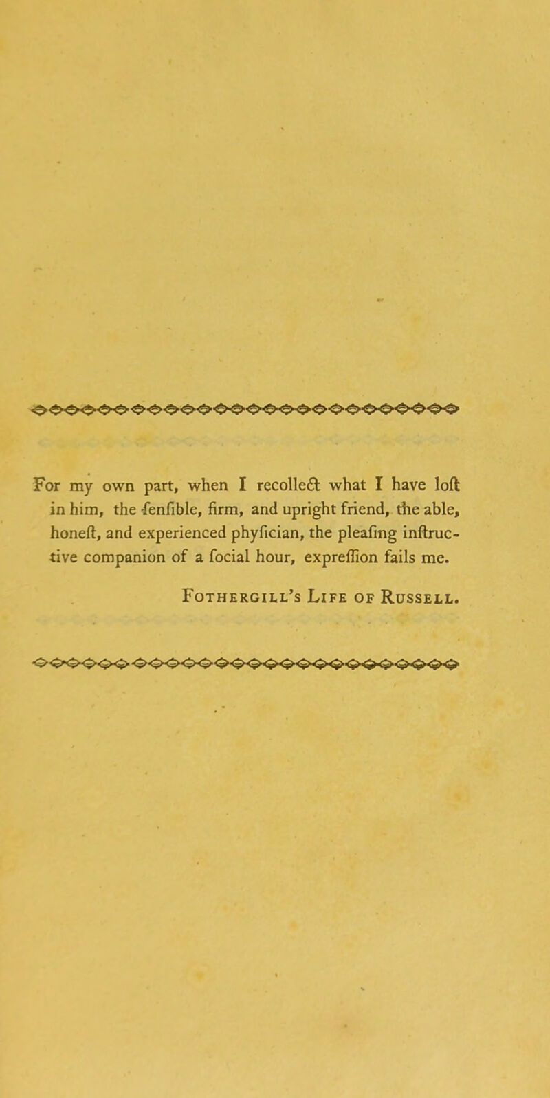 For my own part, when I recollect what I have loft in him, the •fenfible, firm, and upright friend, the able, honeft, and experienced phyfician, the pleafing inftruc- tive companion of a focial hour, expreffion fails me. Fothergill's Life of Russell.