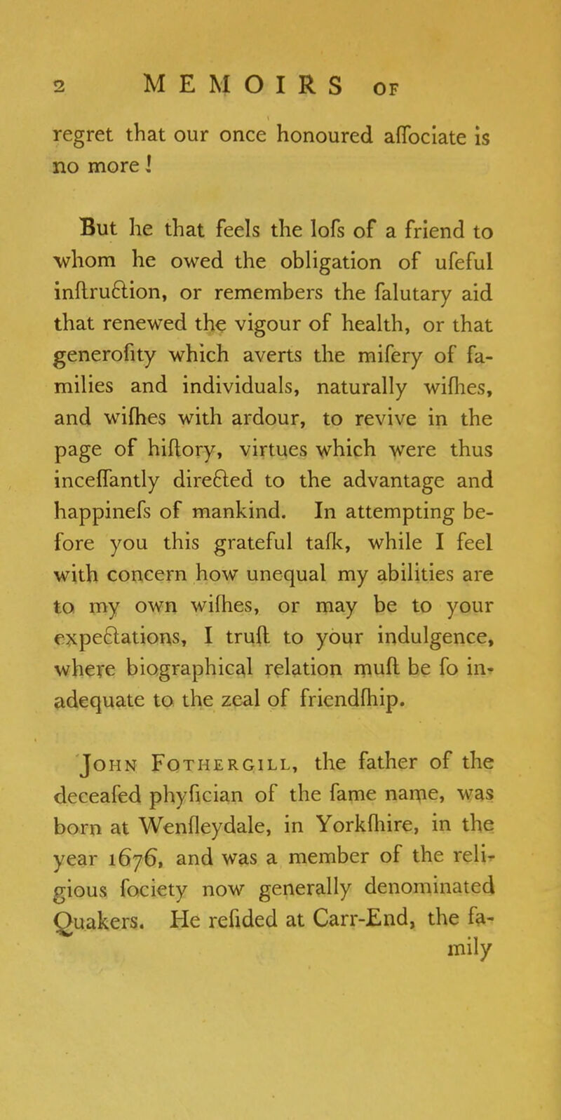 regret that our once honoured affociate is no more I But he that feels the lofs of a friend to whom he owed the obligation of ufeful inftru&ion, or remembers the falutary aid that renewed the vigour of health, or that generofity which averts the mifery of fa- milies and individuals, naturally wifhes, and wifhes with ardour, to revive in the page of hiftory, virtues which were thus inceffantly direfted to the advantage and happinefs of mankind. In attempting be- fore you this grateful talk, while I feel with concern how unequal my abilities are to my own wifhes, or may be to your expectations, I trufl to your indulgence, where biographical relation mult be fo in- adequate to the zeal of friendfhip. John Fotiiergill, the father of the deceafed phyfician of the fame name, was born at Wenfleydale, in Yorkfhire, in the year 1676, and was a member of the reli- gious fociety now generally denominated Quakers. He refided at Carr-End, the fa-