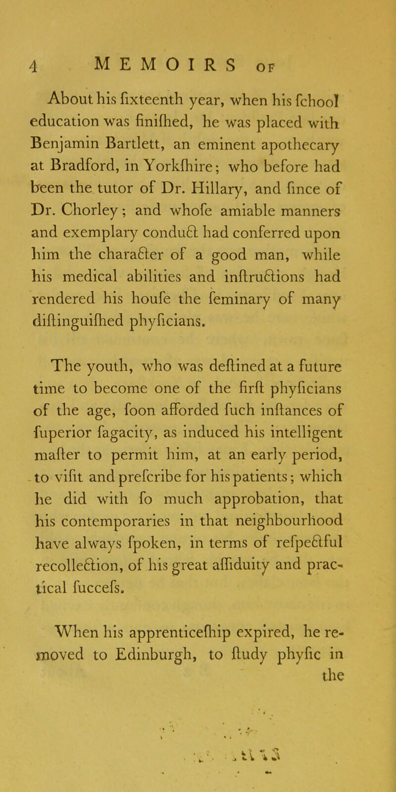 About his fixteenth year, when his fchool education was finifhed, he was placed with Benjamin Bartlett, an eminent apothecary at Bradford, in Yorkshire; who before had been the tutor of Dr. Hillary, and hnce of Dr. Chorley; and whofe amiable manners and exemplary conduct had conferred upon him the character of a good man, while his medical abilities and inftru&ions had rendered his houfe the feminary of many diftinguifhed phyficians. The youth, who was deflined at a future time to become one of the firft phyficians of the age, foon afforded fuch inftances of fuperior fagacity, as induced his intelligent mafter to permit him, at an early period, to vifit and prefcribe for his patients; which he did with fo much approbation, that his contemporaries in that neighbourhood have always fpoken, in terms of refpeftful recollection, of his great afliduity and prac- tical fuccefs. When his apprenticefhip expired, he re- moved to Edinburgh, to ftudy phyfic in the