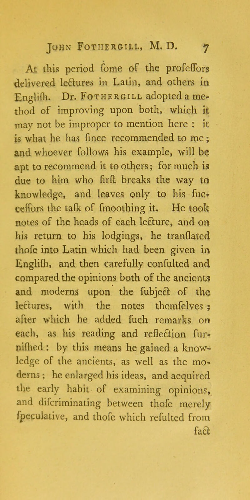 At this period fome of the profeflbrs delivered leclures in Latin, and others in Englilh. Dr. Fotiiergill adopted a me- thod of improving upon both, which it may not be improper to mention here : it is what he has fince recommended to me; and whoever follows his example, will be apt to recommend it to others; for much is due to him who firft breaks the way to knowledge, and leaves only to his fuc- ceflors the talk of fmoothing it. He took notes of the heads of each lefture, and on his return to his lodgings, he tranflated thofe into Latin which had been given in Englifh, and then carefully confulted and compared the opinions both of the ancients and moderns upon the fubjeft of the leftures, with the notes themfelves ; after which he added fuch remarks on each, as his reading and refle&ion fur- nifhed : by this means he gained a know- ledge of the ancients, as well as the mo- derns 5 he enlarged his ideas, and acquired the early habit of examining opinions, and difcriminating between thofe merely fpeculative, and thofe which refulted from fad