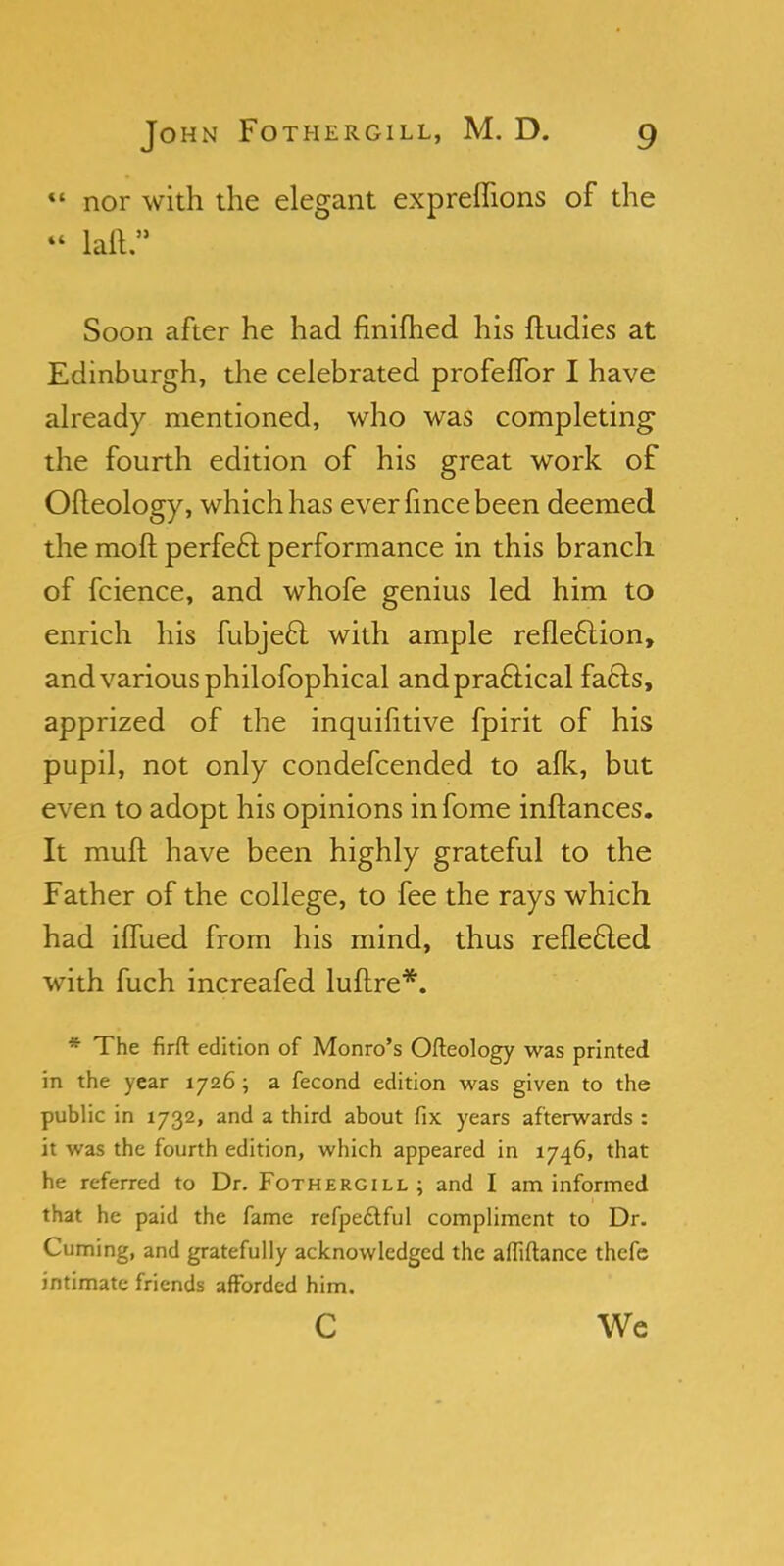  nor with the elegant expreflions of the « laft. Soon after he had finifhed his ftudies at Edinburgh, the celebrated profeffor I have already mentioned, who was completing the fourth edition of his great work of Ofleology, which has ever lince been deemed the moll perfect performance in this branch of fcience, and whofe genius led him to enrich his fubjecl; with ample reflection, and various philofophical and practical facts, apprized of the inquifitive fpirit of his pupil, not only condefcended to afk, but even to adopt his opinions in fome inftances. It mull have been highly grateful to the Father of the college, to fee the rays which had iffued from his mind, thus reflected with fuch increafed luftre*. * The firft edition of Monro's Ofteology was printed in the year 1726 ; a fecond edition was given to the public in 1732, and a third about fix years afterwards : it was the fourth edition, which appeared in 1746, that he referred to Dr. Fothergill ; and I am informed that he paid the fame refpedlful compliment to Dr. Cuming, and gratefully acknowledged the afliftance thefe intimate friends afforded him. C We