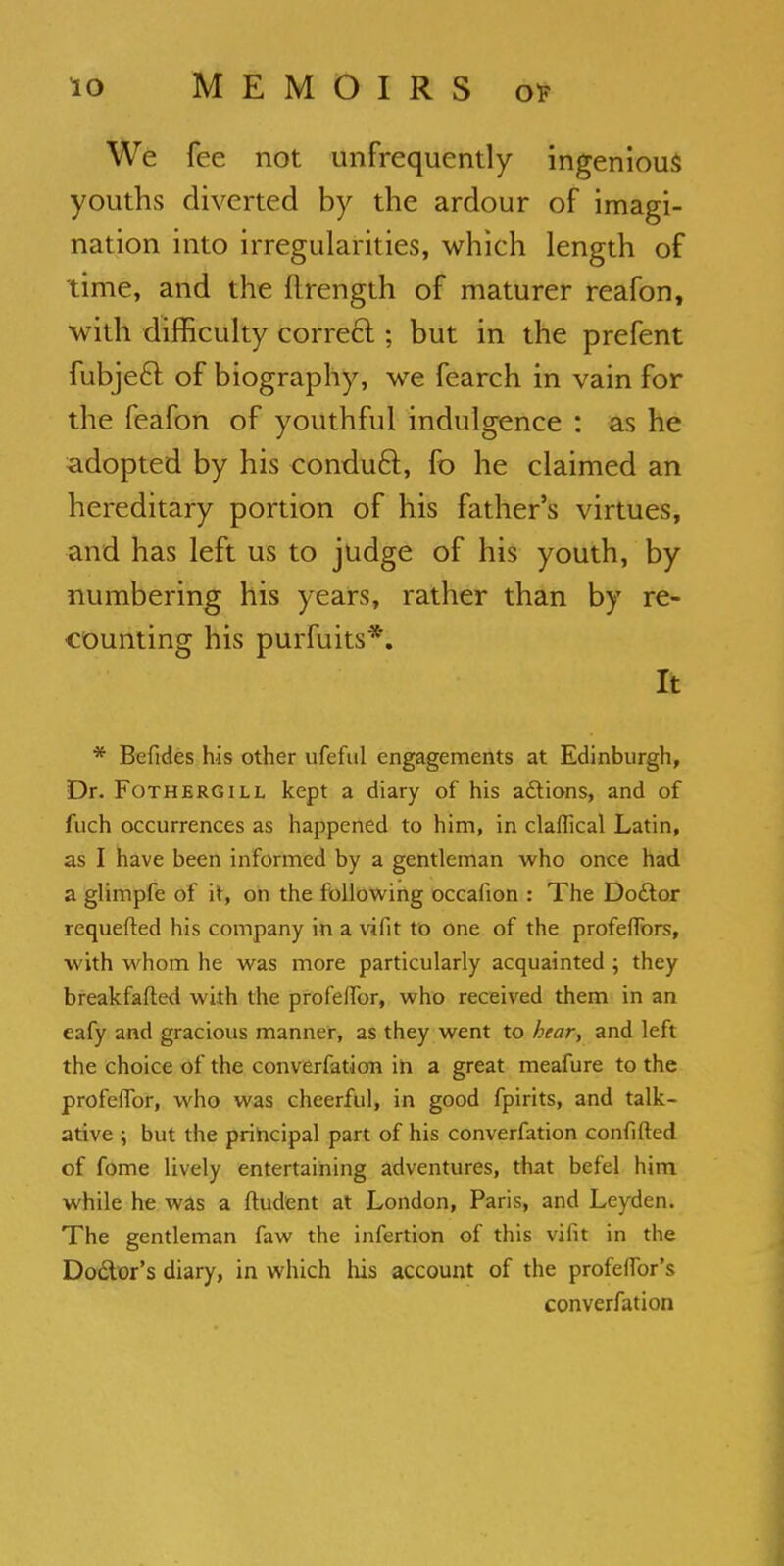 We fee not unfrequently ingenious youths diverted by the ardour of imagi- nation into irregularities, which length of time, and the llrength of maturer reafon, with difficulty correct; but in the prefent fubjecl of biography, we fearch in vain for the feafon of youthful indulgence : as he adopted by his conduct, fo he claimed an hereditary portion of his father's virtues, and has left us to judge of his youth, by numbering his years, rather than by re- counting his purfuits*. It * Befides his other ufeful engagements at Edinburgh, Dr. Fothergill kept a diary of his adlions, and of fuch occurrences as happened to him, in claflical Latin, as I have been informed by a gentleman who once had a glimpfe of it, on the following occafion : The Do&or requefted his company in a vifit to one of the profefiors, with whom he was more particularly acquainted ; they breakfafted with the profelfor, who received them in an eafy and gracious manner, as they went to bear, and left the choice of the converfation in a great meafure to the profeflbr, who was cheerful, in good fpirits, and talk- ative ; but the principal part of his converfation confifted of fome lively entertaining adventures, that befel him while he was a ftudent at London, Paris, and Leyden. The gentleman faw the infertion of this vifit in the Doctor's diary, in which his account of the profeffor's converfation