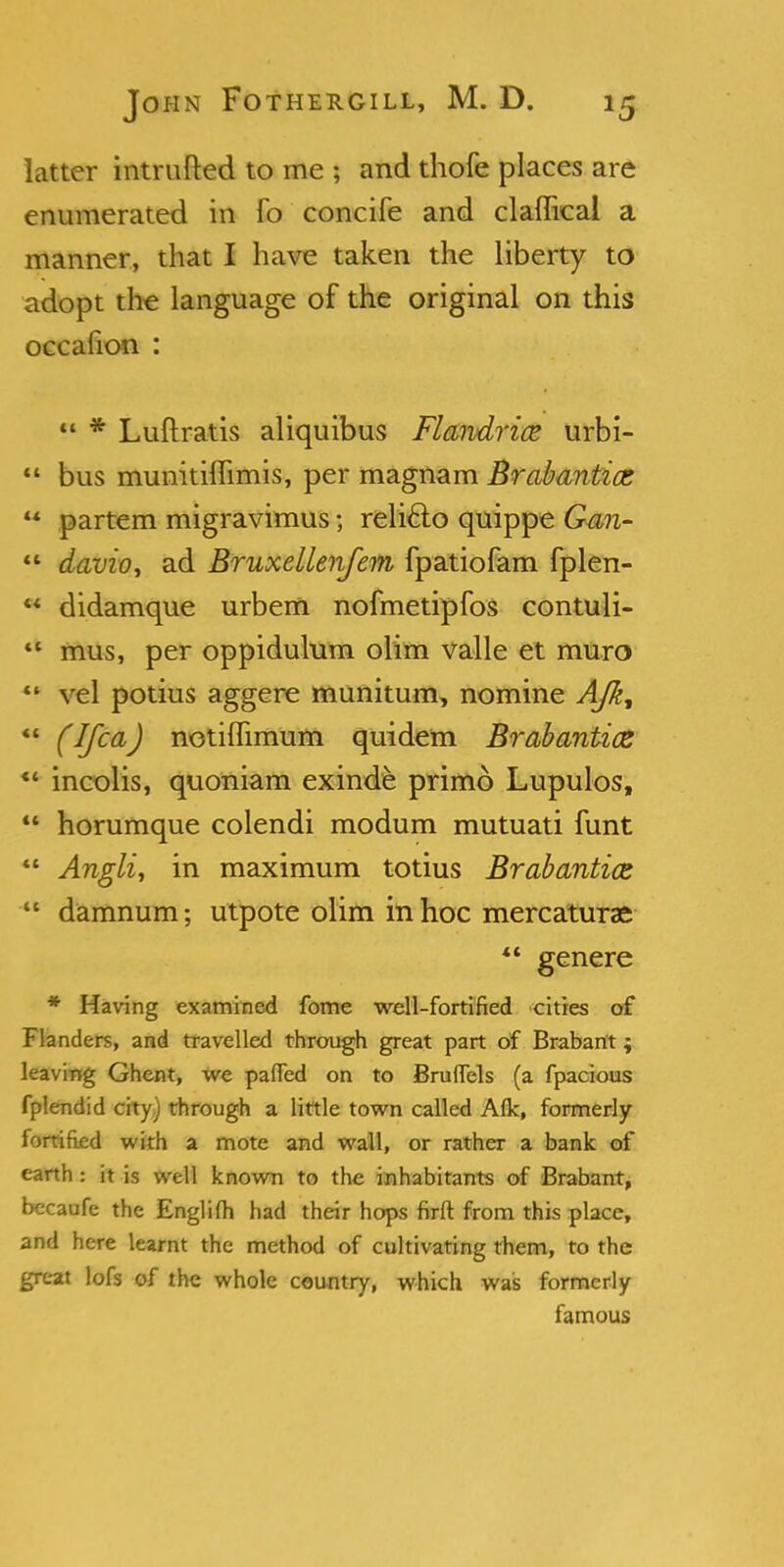 latter intrufted to me ; and thofe places are enumerated in fo concife and claflical a manner, that I have taken the liberty to adopt the language of the original on this oecafion :  * Luftratis aliquibus Flandricc urbi-  bus munitiflimis, per magnam Brabantioz  partem migravimus; reli&o quippe Gan-  davio, ad Bruxellenfem fpatiofam fplen-  didamque urbem nofmetipfos contuli- 41 mus, per oppiduhim olim valle et muro *' vel potius aggere munitum, nomine AJk, *l (Ifca) netiffimum quidem Brabantice  incolis, quoniam exinde primo Lupulos,  horumque colendi modum mutuati funt  Anglic in maximum totius Brabantics  damnum; utpote olim in hoc mercaturae *' genere * Having examined fome well-fortified cities of Flanders, and travelled through great part of Brabant; leaving Ghent, we paffed on to Bruflels (a fpacious fplendid city) through a little town called Afk, formerly fortified with a mote and wall, or rather a bank of earth: it is well known to the inhabitants of Brabant, becaufe the Englifh had their hops firft from this place, and here learnt the method of cultivating them, to the great lofs of the whole country, which was formerly famous