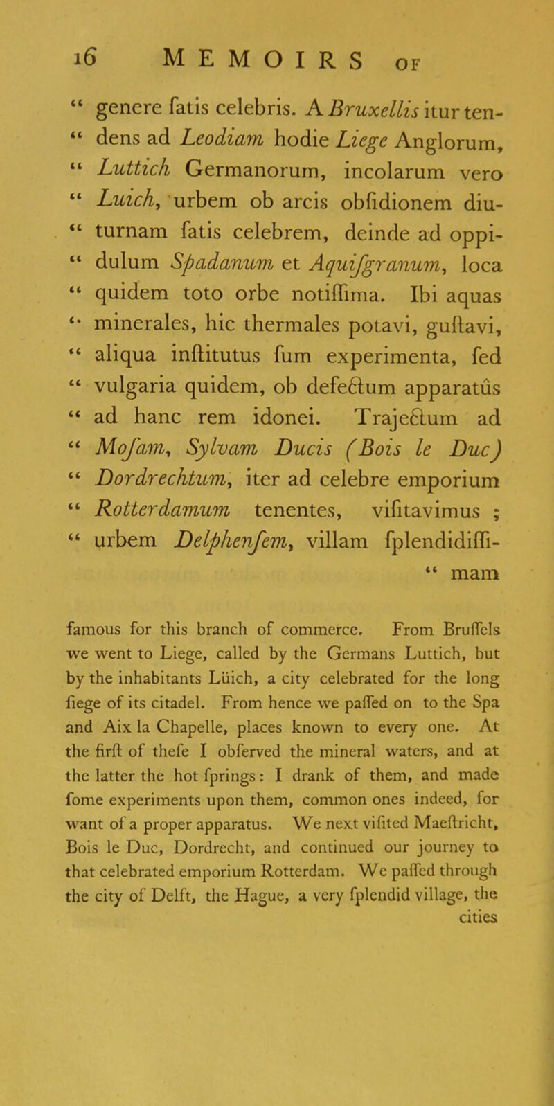  genere fatis Celebris. A Bruxcllis itur ten-  dens ad Leodiam hodie Liege Anglorum,  Luttich Germanorum, incolarum vero  Luich, urbem ob arcis obfidionem diu-  turnam fatis celebrem, deinde ad oppi-  dulum Spadanum et Aquifgranum, loca  quidem toto orbe notilTima. Ibi aquas *• minerales, hie thermales potavi, guftavi,  aliqua inftitutus fum experimenta, fed  vulgaria quidem, ob defectum apparatus  ad hanc rem idonei. Trajecium ad  Mofam, Sylvam Ducis (Bois le Due)  Dordrecktum, iter ad celeb re emporium  Rotterdamum tenentes, vifitavimus ;  urbem Delphenfem, villam fplendidifli-  mam famous for this branch of commerce. From Brulfels we went to Liege, called by the Germans Luttich, but by the inhabitants Luich, a city celebrated for the long fiege of its citadel. From hence we paffed on to the Spa and Aix la Chapelle, places known to every one. At the firft of thefe I obferved the mineral waters, and at the latter the hot fprings: I drank of them, and made fome experiments upon them, common ones indeed, for want of a proper apparatus. We next vifited Maeftricht, Bois le Due, Dordrecht, and continued our journey to that celebrated emporium Rotterdam. We palfed through the city of Delft, the Hague, a very fplendid village, the cities