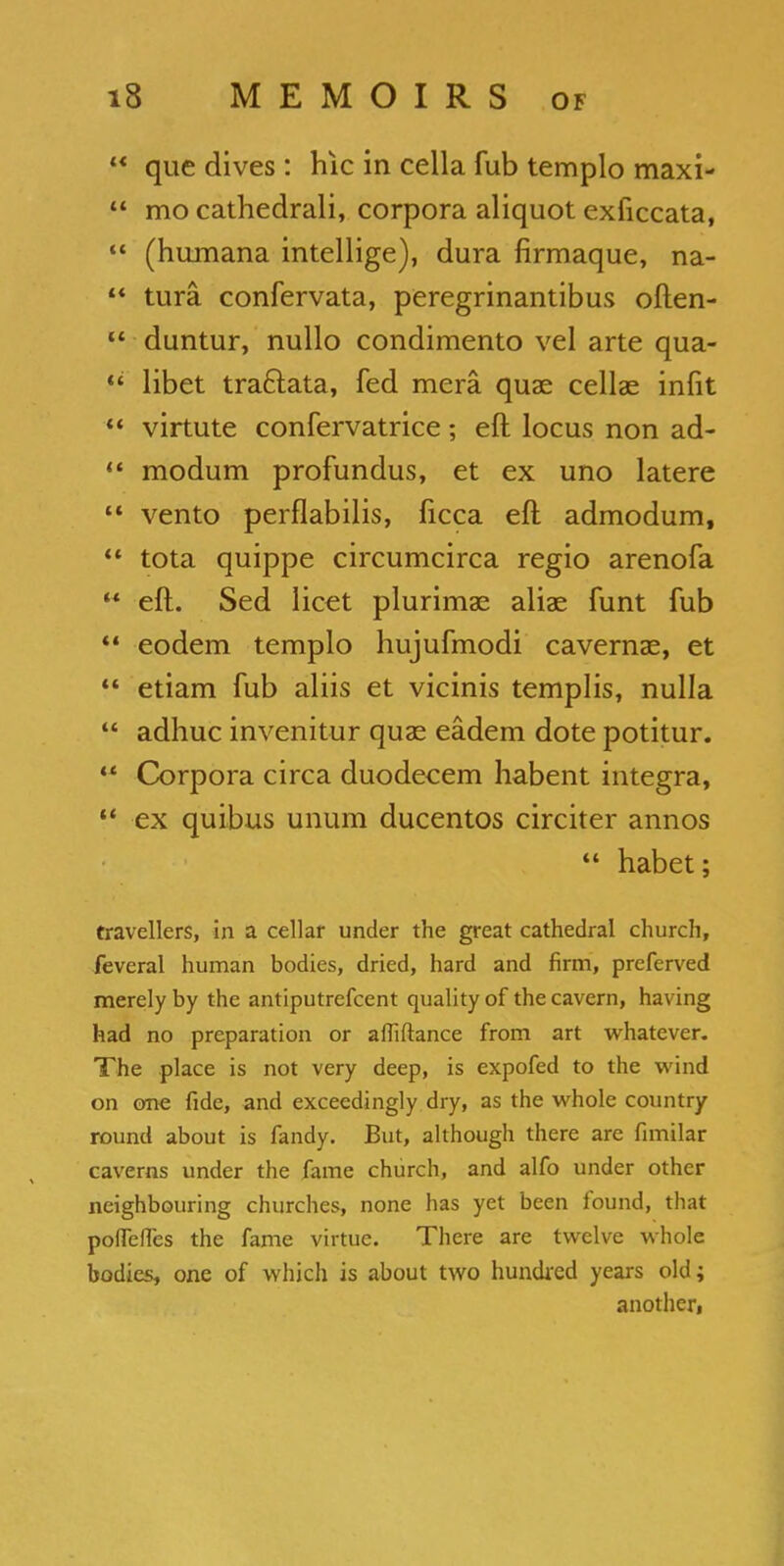  que dives : hie in cella fub templo maxi-  mo cathedrali, corpora aliquot exiiccata,  (humana intellige), dura firmaque, na-  turn confervata, peregrinantibus often- u duntur, nullo condimento vel arte qua-  libet tra&ata, fed mera quae cellae infit  virtute confervatrice; eft locus non ad-  modum profundus, et ex uno latere  vento perflabilis, ficca eft admodum, *' tota quippe circumcirca regio arenofa  eft. Sed licet plurimae alias funt fub  eodem templo hujufmodi cavernas, et  etiam fub aliis et vicinis templis, nulla  adhuc invenitur quae eadem dote potitur. M Corpora circa duodecem habent Integra,  ex quibus unura ducentos circiter annos «« habet; travellers, in a cellar under the great cathedral church, feveral human bodies, dried, hard and firm, preferved merely by the antiputrefcent quality of the cavern, having had no preparation or afliftance from art whatever. The place is not very deep, is expofed to the wind on one fide, and exceedingly dry, as the whole country round about is fandy. But, although there are fimilar caverns under the fame church, and alfo under other neighbouring churches, none has yet been found, that poflefles the fame virtue. There are twelve whole bodies, one of which is about two hundred years old; another,