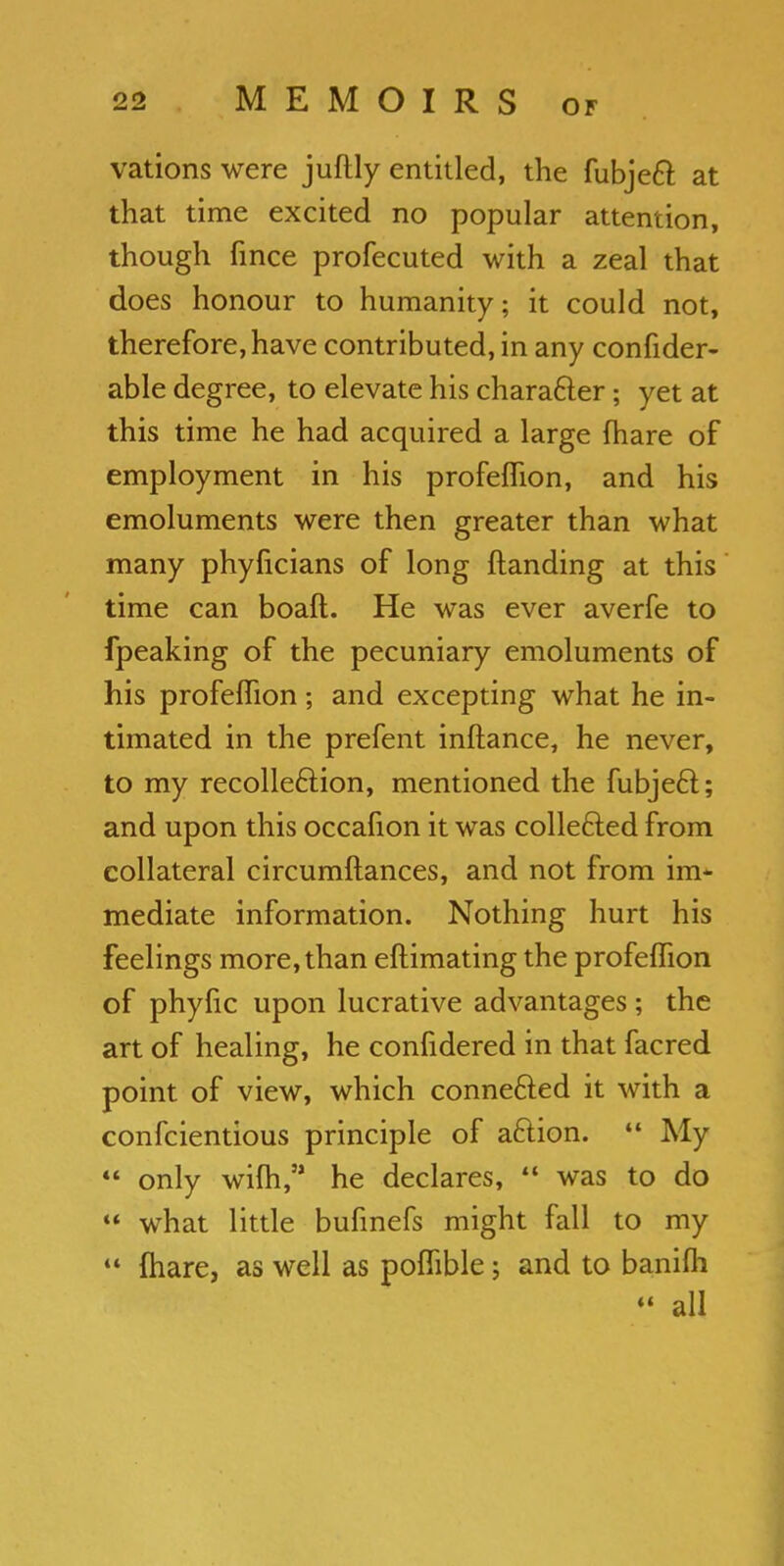 vations were juftly entitled, the fubject at that time excited no popular attention, though fince profecuted with a zeal that does honour to humanity; it could not, therefore, have contributed, in any confider- able degree, to elevate his character; yet at this time he had acquired a large {hare of employment in his profeflion, and his emoluments were then greater than what many phyficians of long {landing at this time can boaft. He was ever averfe to fpeaking of the pecuniary emoluments of his profeflion; and excepting what he in- timated in the prefent inftance, he never, to my recollection, mentioned the fubje£t; and upon this occafion it was collected from collateral circumftances, and not from im- mediate information. Nothing hurt his feelings more, than eftimating the profeflion of phyfic upon lucrative advantages ; the art of healing, he confidered in that facred point of view, which connected it with a confcientious principle of action.  My  only wifli, he declares,  was to do  what little bufinefs might fall to my 44 (hare, as well as poflible; and to banifh 44 all