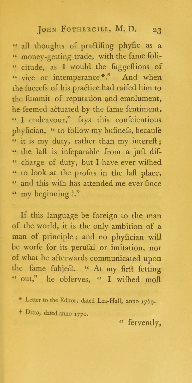  all thoughts of praftifing phyfic as a 11 money-getting trade, with the fame foli- 41 citude, as I would the fuggeftions of 44 vice or intemperance*. And when the fuccefs of his practice had raifed him to the fummit of reputation and emolument, he feemed actuated by the fame fentiment.  I endeavour, fays this confcientious phyfician,  to follow my bufinefs, becaufe  it is my duty, rather than my interefl; 44 the laft is infeparable from a juft dif-  charge of duty, but I have ever wilhed  to look at the profits in the laft place, 44 and this wifh has attended me ever fince  my beginning If this language be foreign to the man of the world, it is the only ambition of a man of principle ; and no phyfician will be worfe for its perufal or imitation, nor of what he afterwards communicated upon the fame fubjeft. 44 At my flrft fetting  out, he obferves, 44 I wilhed moft * Letter to the Editor, dated Lea-Hall, anno 1769. t Ditto, dated anno 1770.  fervently,