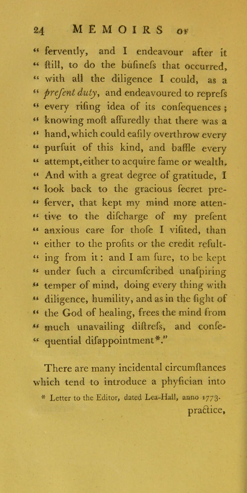 ** fervently, and I endeavour after it  ftill, to do the bufinefs that occurred, w with all the diligence I could, as a  prefentduty, and endeavoured to reprefs  every rifing idea of its confequences;  knowing moft affuredly that there was a  hand, which could eafily overthrow every •* purfuit of this kind, and baffle every  attempt,either to acquire fame or wealth.  And with a great degree of gratitude, I  look back to the gracious fecret pre-  ferver, that kept my mind more atten-  tive to the difcharge of my prefent  anxious care for thofe I vifited, than  either to the profits or the credit refult-  ing from it: and I am fure, to be kept ** under fuch a circumfcribed unafpiring «* temper of mind, doing every thing with ** diligence, humility, and as in the fight of  the God of healing, frees the mind from u much unavailing diftrefs, and confe-  quential difappointment*. There are many incidental circumftances which tend to introduce a phyfician into * Letter to the Editor, dated Lea-Hall, anno 1773. practice,