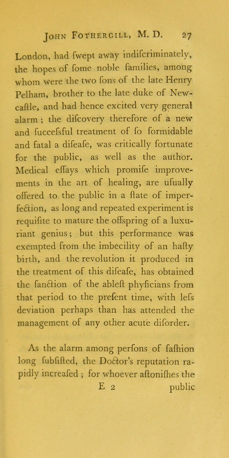 London, had fwept away indifcriminately, the hopes of fome noble families, among whom were the two fons of the late Henry Pelham, brother to the late duke of New- caftle, and had hence excited very general alarm ; the difcovery therefore of a new and fuccefsful treatment of fo formidable and fatal a difeafe, was critically fortunate for the public, as well as the author. Medical effays which promife improve- ments in the art of healing, are ufually offered to. the public in a ftate of imper- fection, as long and repeated experiment is requifite to mature the offspring of a luxu- riant genius; but this performance was exempted from the imbecility of an hafty birth, and the revolution it produced in the treatment of this difeafe, has obtained the fanclion of the ableft phyficians from that period to the prefent time, with lefs deviation perhaps than has attended the management of any other acute diforder. As the alarm among perfons of falhion long fubfifled, the Doctor's reputation ra- pidly increafed ; for whoever aftonifhes the E 2 public