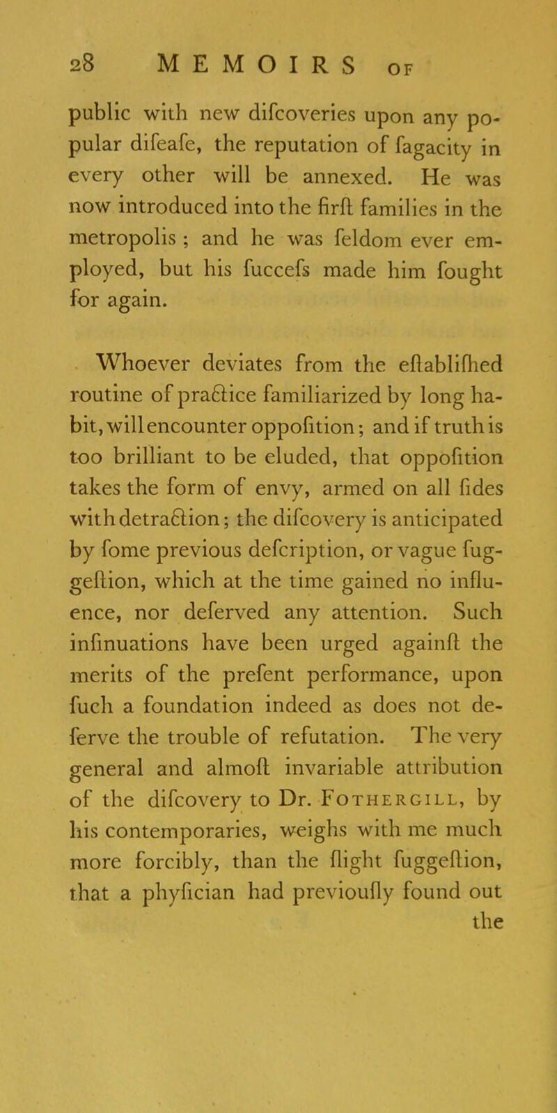 public with new difcoveries upon any po- pular difeafe, the reputation of fagacity in every other will be annexed. He was now introduced into the firft families in the metropolis; and he was feldom ever em- ployed, but his fuccefs made him fought for again. Whoever deviates from the eftablifhed routine of practice familiarized by long ha- bit, will encounter oppofition; and if truth is too brilliant to be eluded, that oppofition takes the form of envy, armed on all fides with detraction; the difcovery is anticipated by fome previous defcription, or vague fug- geflion, which at the time gained no influ- ence, nor deferved any attention. Such infmuations have been urged againft the merits of the prefent performance, upon fuch a foundation indeed as does not de- ferve the trouble of refutation. The very general and almoft invariable attribution of the difcovery to Dr. Fothergill, by his contemporaries, weighs with me much more forcibly, than the flight fuggeftion, that a phyfician had previoufly found out the