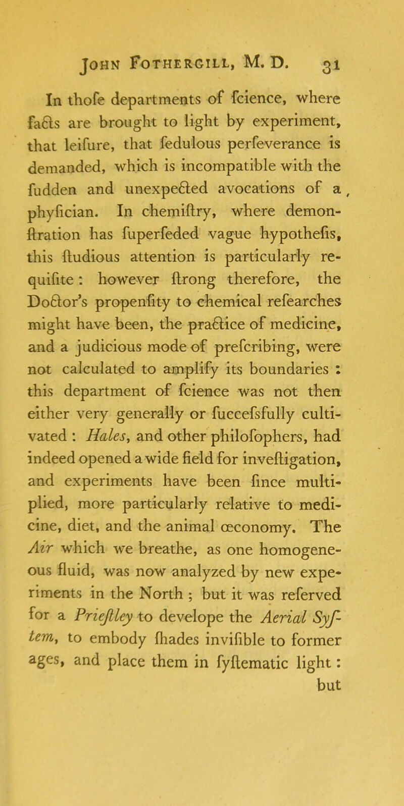 In thofe departments of fcience, where fa&s are brought to light by experiment, that leifure, that fedulous perfeverance is demanded, which is incompatible with the fudden and unexpected avocations of a , phyfician. In chemiftry, where demon- ftration has fuperfeded vague hypothecs, this ftudious attention is particularly re- quifite: however ftrong therefore, the Do&or's propenfity to chemical refearches might have been, the practice of medicine, and a judicious mode of prefcribing, were not calculated to amplify its boundaries ; this department of fcience was not then either very generally or fuccefsfully culti- vated : Hales, and other philofophers, had indeed opened a wide field for inveftigation, and experiments have been fince multi- plied, more particularly relative to medi- cine, diet, and the animal ceconomy. The Air which we breathe, as one homogene- ous fluid, was now analyzed by new expe- riments in the North ; but it was referved for a Prieftley to develope the Aerial Syf- tem, to embody (hades invifible to former ages, and place them in fyftematic light: but