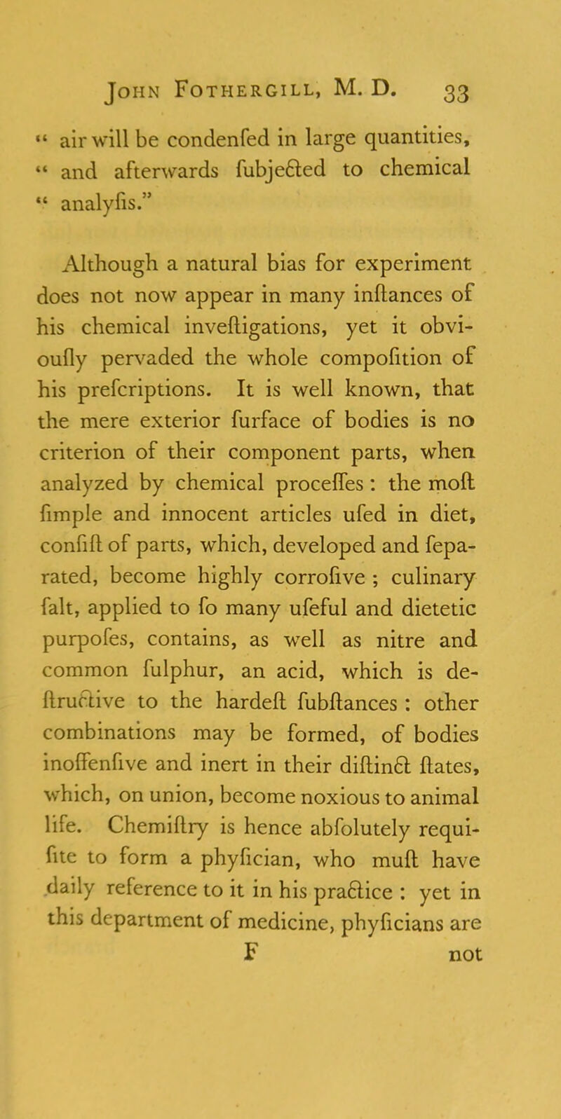 » air will be condenfed in large quantities, 44 and afterwards fubje&ed to chemical  analyfis. Although a natural bias for experiment does not now appear in many inftances of his chemical invefligations, yet it obvi- oufly pervaded the whole compofition of his prefcriptions. It is well known, that the mere exterior furface of bodies is no criterion of their component parts, when analyzed by chemical procefles : the molt fimple and innocent articles ufed in diet, confift of parts, which, developed and fepa- rated, become highly corrofive ; culinary fait, applied to fo many ufeful and dietetic purpofes, contains, as well as nitre and common fulphur, an acid, which is de- ftructive to the hardeft fubftances: other combinations may be formed, of bodies inoffenfive and inert in their diftin6t ftates, which, on union, become noxious to animal life. Chemiflry is hence abfolutely requi- fitc to form a phyfician, who muff have daily reference to it in his practice : yet in this department of medicine, phyficians are F not