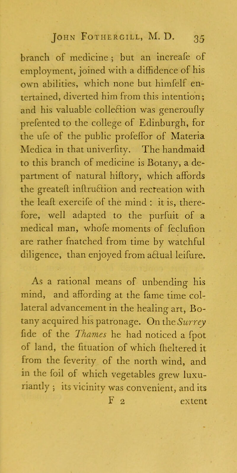 branch of medicine ; but an increafe of employment, joined with a diffidence of his own abilities, which none but himfelf en- tertained, diverted him from this intention; and his valuable collection was generoufly prefented to the college of Edinburgh, for the ufe of the public profeffor of Materia Medica in that univerfity. The handmaid to this branch of medicine is Botany, a de- partment of natural hiftory, which affords the greateft inftruclion and recreation with the leaft exercife of the mind : it is, there- fore, well adapted to the purfuit of a medical man, whofe moments of feclufion are rather fnatched from time by watchful diligence, than enjoyed from aftual leifure. As a rational means of unbending his mind, and affording at the fame time col- lateral advancement in the healing art, Bo- tany acquired his patronage. On the Surrey fide of the Thames he had noticed a fpot of land, the fituation of which fheltered it from the feverity of the north wind, and in the foil of which vegetables grew luxu- riantly ; its vicinity was convenient, and its F 2 extent