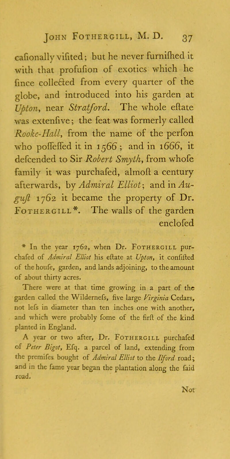 cafionally vifited; but he never furnifhed it with that profufion of exotics which he fince collected from every quarter of the globe, and introduced into his garden at Upton, near Stratford. The whole eftate was extenfive; the feat was formerly called Rooke-Hall, from the name of the perfon who poffeffed it in 1566; and in 1666, it defcended to Sir Robert Smyth, from whofe family it was purchafed, almoft a century afterwards, by Admiral Elliot-, andinv4w- gujl 1762 it became the property of Dr. Fothergill*. The walls of the garden enclofed * In the year 1762, when Dr. Fothergill pur- chafed of Admiral Elliot his eftate at Upton, it confuted of thehoufe, garden, and lands adjoining, to the amount of about thirty acres. There were at that time growing in a part of the garden called the Wildernefs, five large Virginia Cedars, not lefs in diameter than ten inches one with another, and which were probably fome of the firft of the kind planted in England. A year or two after, Dr. Fothergill purchafed of Peter Bigot, Efq. a parcel of land, extending from the premifes bought of Admiral Elliot to the Ilford road; and in the fame year began the plantation along the faid road. Not