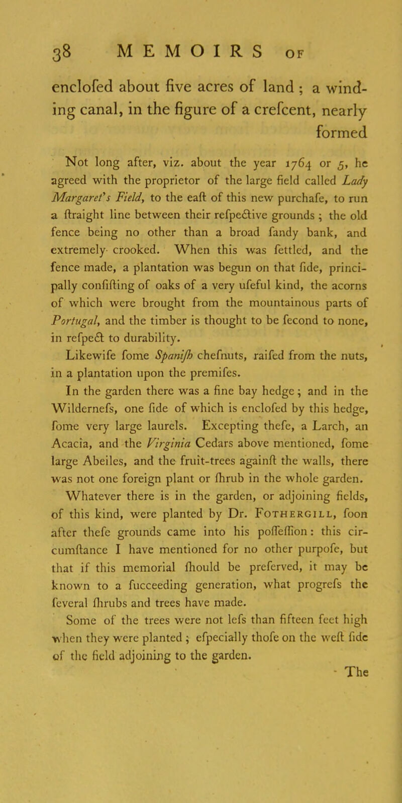 enclofed about five acres of land ; a wind- ing canal, in the figure of a crefcent, nearly formed Not long after, viz. about the year 1764 or 5, he agreed with the proprietor of the large field called Lady Margaret's Field, to the eaft of this new purchafe, to run a ftraight line between their refpe&ive grounds \ the old fence being no other than a broad fandy bank, and extremely crooked. When this was fettled, and the fence made, a plantation was begun on that fide, princi- pally confifting of oaks of a very ufeful kind, the acorns of which were brought from the mountainous parts of Portugal, and the timber is thought to be fecond to none, in refpeft to durability. Likewife fome Spanijh chefnuts, raifed from the nuts, in a plantation upon the premifes. In the garden there was a fine bay hedge; and in the Wildernefs, one fide of which is enclofed by this hedge, fome very large laurels. Excepting thefe, a Larch, an Acacia, and the Virginia Cedars above mentioned, fome large Abeiles, and the fruit-trees againft the walls, there was not one foreign plant or fhrub in the whole garden. Whatever there is in the garden, or adjoining fields, of this kind, were planted by Dr. Fothergill, foon after thefe grounds came into his poffeffion: this cir- cumftance I have mentioned for no other purpofe, but that if this memorial fhould be preferved, it may be known to a fucceeding generation, what progrefs the feveral flirubs and trees have made. Some of the trees were not lefs than fifteen feet high when they were planted ; efpecially thofe on the weft fide of the field adjoining to the garden. • The