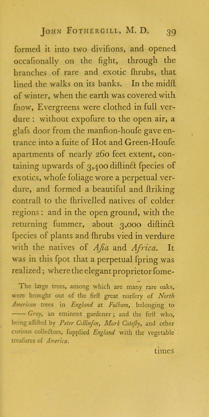 formed it into two divifions, and opened occafionally on the fight, through the branches of rare and exotic fhrubs, that lined the walks on its banks. In the midfl of winter, when the earth was covered with fnow, Evergreens were clothed in full ver- dure : without expofure to the open air, a glafs door from the manfion-houfe gave en- trance into a fuite of Hot and Green-Houfe apartments of nearly 260 feet extent, con- taining upwards of 3,400 diftincl: fpecies of exotics, whofe foliage wore a perpetual ver- dure, and formed a beautiful and ftriking contrail to the fhrivelled natives of colder regions: and in the open ground, with the returning fummer, about 3,000 diftin£l fpecies of plants and fhrubs vied in verdure with the natives of AJia and Africa. It was in this fpot that a perpetual fpring was realized; where the elegant proprietor fome- The large trees, among which are many rare oaks, were brought out of the firft great nurfery of North American trees in England at Fulham, belonging to Gray, an eminent gardener; and the firft who, being aflifted by Peter Collinfon, Mark Catejby, and other curious colledtors, fupplied England with the vegetable treafurts of America. times