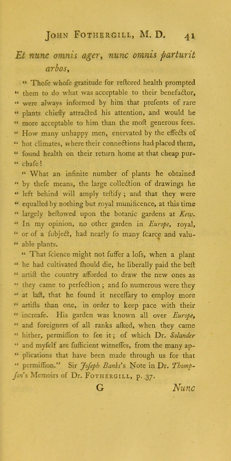 Et mine omnis ager, nunc omnis parturit arbos,  Thofe whofe gratitude for reftored health prompted u them to do what was acceptable to their benefactor, ** were always informed by him that prefents of rare  plants chiefly attracted his attention, and would be  more acceptable to him than the mod generous fees.  How many unhappy men, enervated by the effects of  hot climates, where their connections had placed them,  found health on their return home at that cheap pur-  chafe!  What an infinite number of plants he obtained  by thefe means, the large collection of drawings he u left behind will amply teftify ; and that they were  equalled by nothing but royal munificence, at this time  largely bellowed upon the botanic gardens at Kew.  In my opinion, no other garden in Europe, royal,  or of a fubjedt, had nearly fo many fcarce and valu-  able plants.  That fcience might not fufFer a lofs, when a plant  he had cultivated mould die, he liberally paid the beft  artift the country afforded to draw the new ones as  they came to perfection ; and fo numerous were they  at laft, that he found it neceffary to employ more  artifts than one, in order to keep pace with their  increafe. His garden was known all over Europe,  and foreigners of all ranks aflced, when they came  hither, permiflion to fee it; of which Dr. Solander  and myfclf are fufficient witnefles, from the many ap-  plications that have been made through us for that  permiflion. Sir Jofeph Banks's Note in Dr. T/wnp- JWs Memoirs of Dr. Fothergill, p. .37. G Nunc