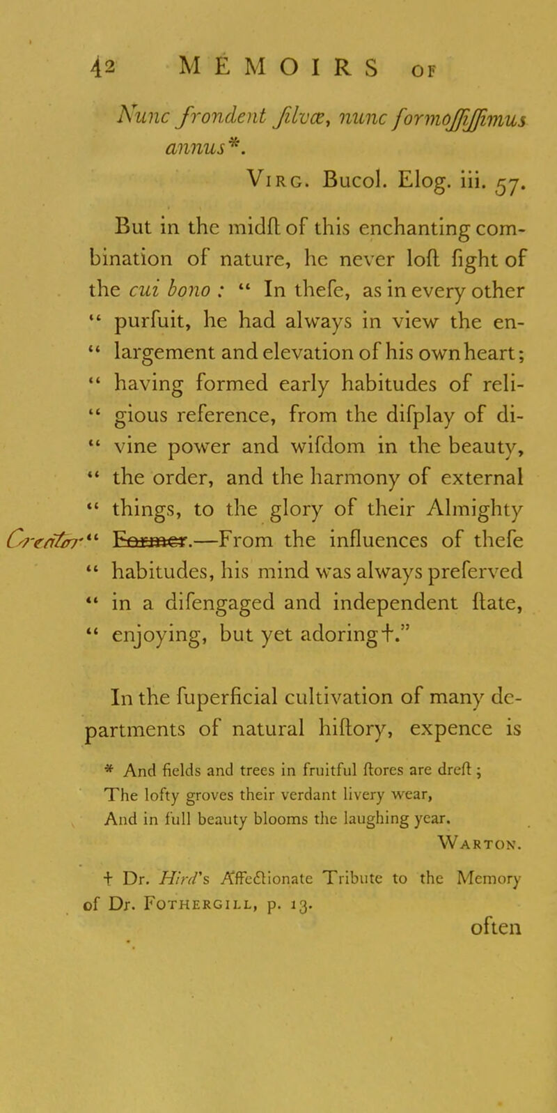 Nunc frondent jilvce, nunc formojfijjimus annus*. Virg. Bucol. Elog. iii. 57. But in the midftof this enchanting com- bination of nature, he never loft fight of the cui bono : In thefe, as in every other purfuit, he had always in view the en- largement and elevation of his own heart; having formed early habitudes of reli- gious reference, from the difplay of di- vine power and wifdom in the beauty, the order, and the harmony of external things, to the glory of their Almighty CredGrr*1 Emmer.—From the influences of thefe habitudes, his mind was always preferved in a difengaged and independent ftate, enjoying, but yet adoring-f. In the fuperficial cultivation of many de- partments of natural hiftory, expence is * And fields and trees in fruitful ftores are dreft ; The lofty groves their verdant livery wear, And in full beauty blooms the laughing year. Wa rt on. + Dr. Hird's Affectionate Tribute to the Memory Of Dr. FOTHERGILL, p. 13. often 1