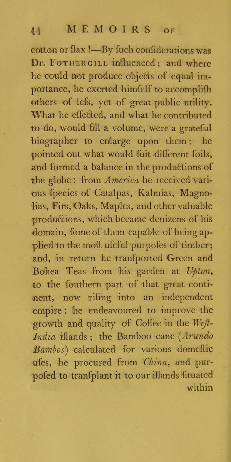 cotton or flax !—By fuch confederations was Dr. Fotiiergill influenced; and where he could not produce obje&s of equal im- portance, he exerted himfelf to accomplifli others of lefs, yet of great public utility. What he effected, and what he contributed to do, would fill a volume, were a grateful biographer to enlarge upon them: he pointed out what would fuit different foils, and formed a balance in the productions of the globe: from America he received vari- ous fpecies of Catalpas, Kalmias, Magno- lias, Firs, Oaks, Maples, and other valuable productions, which became denizens of his domain, fome of them capable of being ap- plied to the moft ufeful purpofes of timber; and, in return he tranfported Green and Bohea Teas from his garden at Upton y to the fouthern part of that great conti- nent, now rifing into an independent empire: he endeavoured to improve the growth and quality of Coffee in the Wcjl- Jndia iflands; the Bamboo cane (Arundo Bambos) calculated for various domeftic ufes, he procured from China, and pur- pofed to tranfplant it to our iflands fituated within