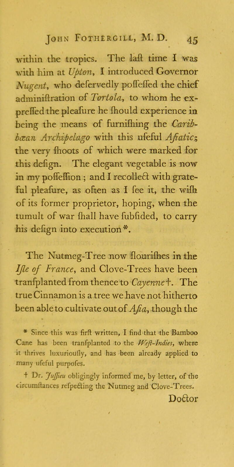 within the tropics. The laft time I was with him at Upton, I introduced Governor Nugent, who defervedly poffeffed the chief adminiftration of Tortola, to whom he ex- prefled the pleafure he mould experience in being the means of furnifhing the Carib- bean Archipelago with this ufeful AJzatic; the very moots of which were marked for this defign. The elegant vegetable is now in my poneflion ; and I recolleft with grate- ful pleafure, as often as I fee it, the wifh of its former proprietor, hoping, when the tumult of war mail have fubfided, to carry his defign into execution*. The Nutmeg-Tree now flourifhes in the IJle of France, and Clove-Trees have been tranfplanted from thence to Cayenne^. The true Cinnamon is a tree we bave not hitherto been able to cultivate out of Afiat though the * Since this was firfr. written, I find that the Bamboo Cane has been tranfplanted to the JVeJl-Indies, where it thrives luxurioufly, and has been already applied to many ufeful purpofes. + Dr. JuJJieu obligingly informed me, by letter, of the circumftances rcfpe&ing the Nutmeg and Clove-Trees. Doftor