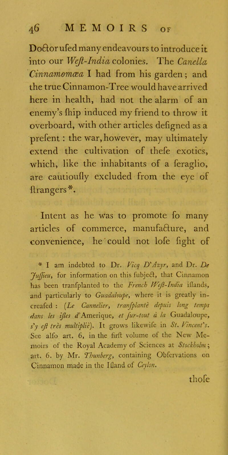 Doctor ufed many endeavours to introduce it into our Weft-India colonies. The Canella Cinnamomcea I had from his garden; and the true Cinnamon-Tree would have arrived here in health, had not the alarm of an enemy's {hip induced my friend to throw it overboard, with other articles defigned as a prefent: the war, however, may ultimately extend the cultivation of thefe exotics, which, like the inhabitants of a feraglio, are cautioufly excluded from the eye of ftrangers *. Intent as he was to promote fo many articles of commerce, manufacture, and convenience, he could not lofe fight of * I am indebted to Dr. Vlcq D'Azyr, and Dr. De Jujfteu, for information on this fubjecl, that Cinnamon has been tranfplanted to the French JVeJl-India iflands, and particularly to Guadaloupe, where it is greatly in- creafed : (Le Cannelier, tranfplante depuis long temps dans les ijles ^'Amerique, et fur-tout d la Guadaloupe, s'y cjl tres multiplie). It grows likewife in St. Vincent's. See alfo art. 6, in the firft volume of the New Me- moirs of the Royal Academy of Sciences at Stockholm; art. 6. by Mr. Thunberg, containing Obfervations on Cinnamon made in the I (land of Ceylon. thofe