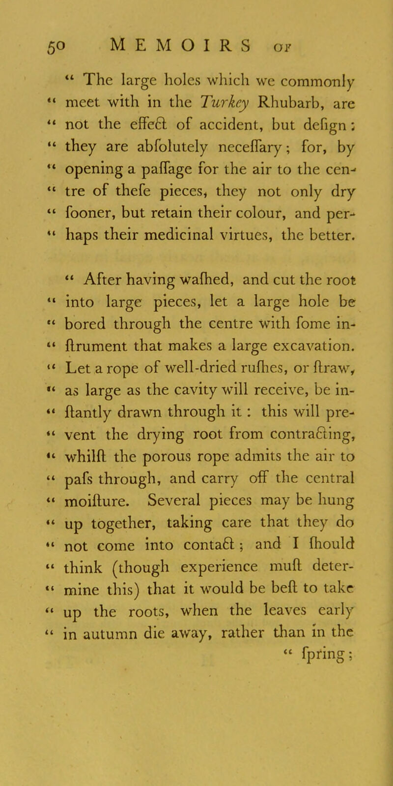  The large holes which we commonly meet with in the Turkey Rhubarb, are not the erTe6l of accident, but defign; they are abfolutely neceflary; for, by opening a palTage for the air to the cen- tre of thefe pieces* they not only dry fooner, but retain their colour, and per- haps their medicinal virtues, the better.  After having warned, and cut the root into large pieces, let a large hole be bored through the centre with fome in- flrument that makes a large excavation. Let a rope of well-dried rufhes, or ftraw, as large as the cavity will receive, be in- ftantly drawn through it: this will pre- vent the drying root from contracting, whilft the porous rope admits the air to pafs through, and carry off the central moifture. Several pieces may be hung up together, taking care that they do not come into contact; and I mould think (though experience muft deter- mine this) that it would be belt to take up the roots, when the leaves early in autumn die away, rather than in the  fpring;