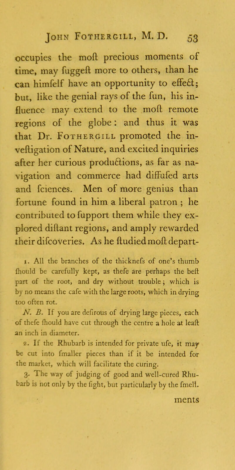 occupies the mod precious moments of time, may fugged more to others, than he can himfelf have an opportunity to effect; but, like the genial rays of the fun, his in- fluence may extend to the moft remote regions of the globe: and thus it was that Dr. Fothergill promoted the in- vestigation of Nature, and excited inquiries after her curious productions, as far as na- vigation and commerce had diffufed arts and fciences. Men of more genius than fortune found in him a liberal patron ; he contributed to fupport them while they ex- plored diftant regions, and amply rewarded their difcoveries. As he ftudiedmoft depart- 1. All the branches of the thicknefs of one's thumb mould be carefully kept, as thefe are perhaps the beft part of the root, and dry without trouble; which is by no means the cafe with the large roots, which in drying too often rot. N. B. If you are defirous of drying large pieces, each of thefe fhould have cut through the centre a hole at leaft an inch in diameter. 2. If the Rhubarb is intended for private ufe, it may be cut into fmaller pieces than if it be intended for the market, which will facilitate the curing. 3. The way of judging of good and well-cured Rhu- barb is not only by the fight, but particularly by the fmell. ments