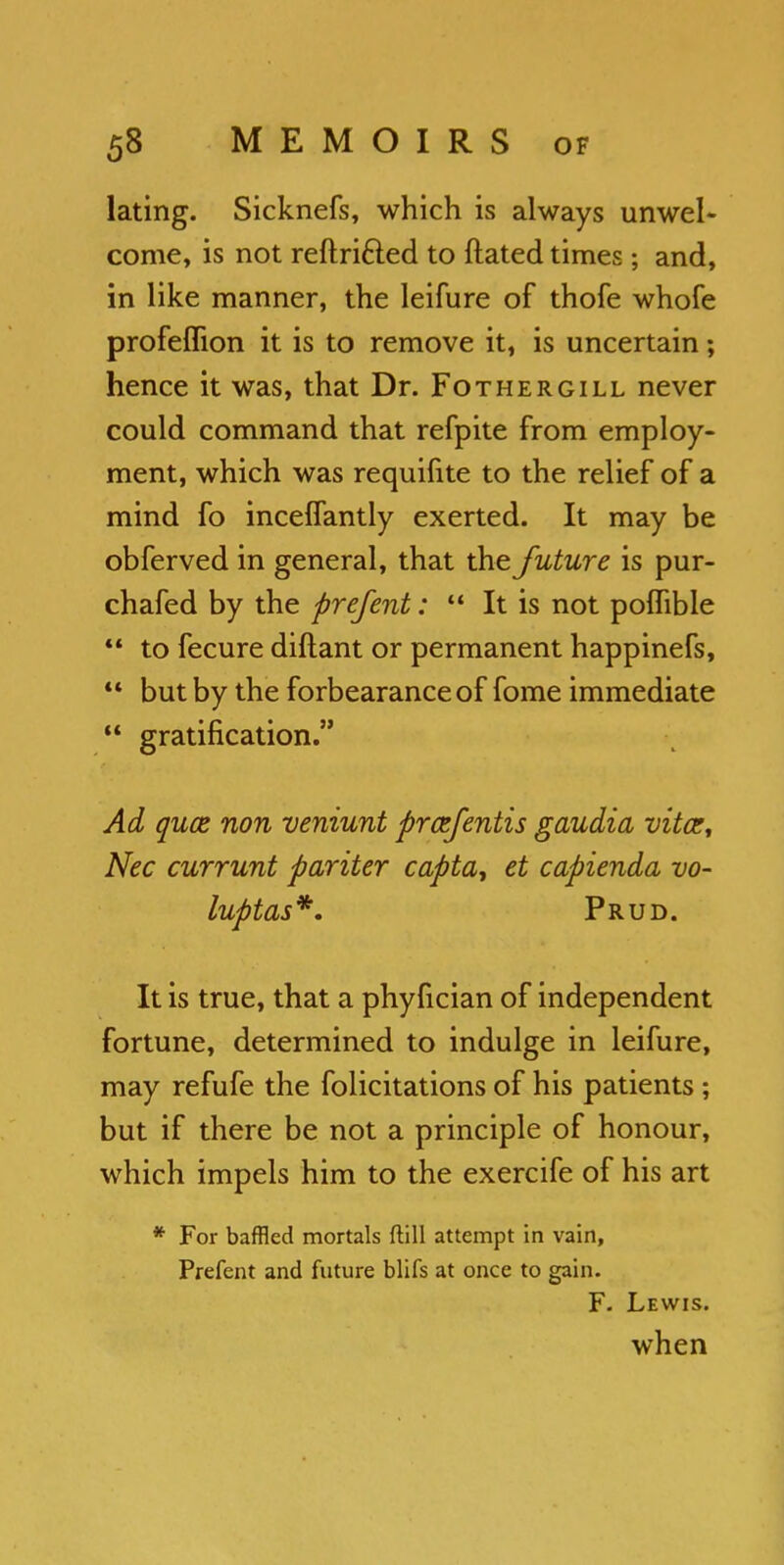 lating. Sicknefs, which is always unwel- come, is not reftri&ed to ftated times; and, in like manner, the leifure of thofe whofe profeflion it is to remove it, is uncertain; hence it was, that Dr. Fothergill never could command that refpite from employ- ment, which was requifite to the relief of a mind fo inceffantly exerted. It may be obferved in general, that the future is pur- chafed by the prefent:  It is not poflible  to fecure diftant or permanent happinefs,  but by the forbearance of fome immediate  gratification. Ad quae non veniunt prcefentis gaudia vita:, Nec currunt pariter capta, et capiendo, vo- luptas*. Prud. It is true, that a phyfician of independent fortune, determined to indulge in leifure, may refufe the folicitations of his patients ; but if there be not a principle of honour, which impels him to the exercife of his art * For baffled mortals ftill attempt in vain, Prefent and future blifs at once to gain. F. Lewis. when