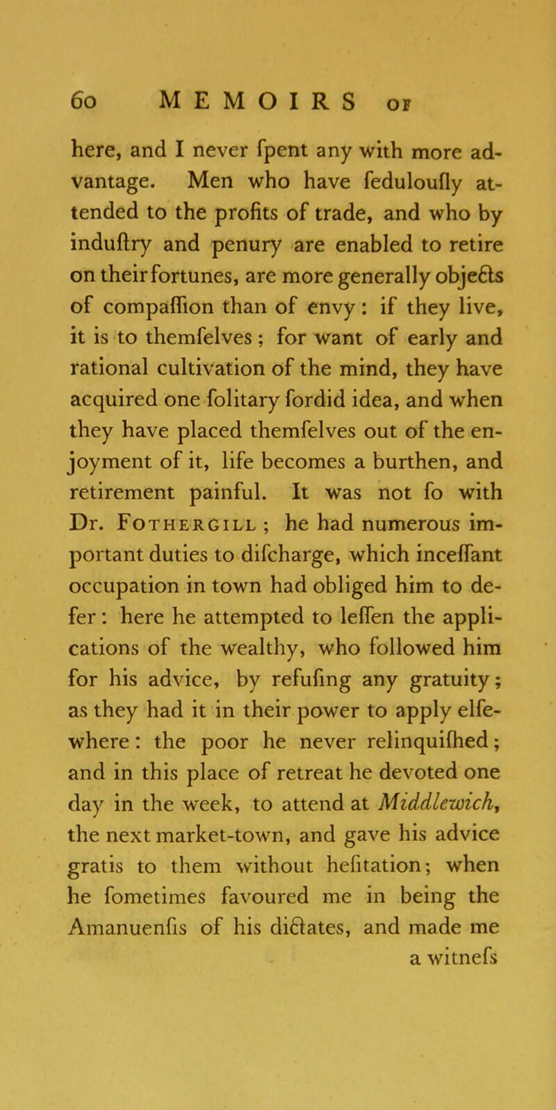 here, and I never fpent any with more ad- vantage. Men who have feduloufly at- tended to the profits of trade, and who by induftry and penury are enabled to retire on their fortunes, are more generally obje&s of compaffion than of envy: if they live, it is to themfelves ; for want of early and rational cultivation of the mind, they have acquired one folitary fordid idea, and when they have placed themfelves out of the en- joyment of it, life becomes a burthen, and retirement painful. It was not fo with Dr. Fothergill ; he had numerous im- portant duties to difcharge, which inceflant occupation in town had obliged him to de- fer : here he attempted to lelfen the appli- cations of the wealthy, who followed him for his advice, by refufmg any gratuity; as they had it in their power to apply elfe- where: the poor he never relinquifhed; and in this place of retreat he devoted one day in the week, to attend at Middlewich, the next market-town, and gave his advice gratis to them without hefitation; when he fometimes favoured me in being the Amanuenfis of his dictates, and made me a witnefs