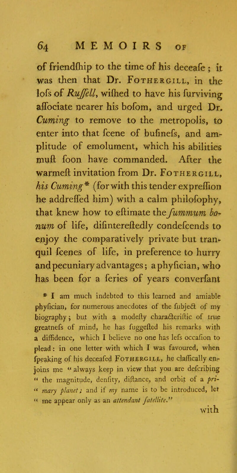 of friendfhip to the time of his deceafe ; it was then that Dr. Fothergill, in the lofs of Rujfell, wilhed to have his furviving aflbciate nearer his bofom, and urged Dr. Cuming to remove to the metropolis, to enter into that fcene of bufinefs, and am- plitude of emolument, which his abilities mull foon have commanded. After the warmeft invitation from Dr. Fothergill, his Cuming* (for with this tender expreffion he addreffed him) with a calm philofophy, that knew how to eftimate thefummum bo- num of life, difintereftedly condefcends to enjoy the comparatively private but tran- quil fcenes of life, in preference to hurry and pecuniary advantages; aphyfician, who has been for a feries of years converfant * I am much indebted to this learned and amiable phyfician, for numerous anecdotes of the fubjecl of my biography; but with a modefty chara&eriftic of true greatnefs of mind, he has fuggefted his remarks with a diffidence, which I believe no one has lefs occafion to plead: in one letter with which I was favoured, when fpeaking of his deceafed Fothergill, he claflically en- joins me  always keep in view that you are defcribing  the magnitude, denfity, diftance, and orbit of a pri-  maty planet; and if my name is to be introduced, let M me appear only as an attendant fatellite.